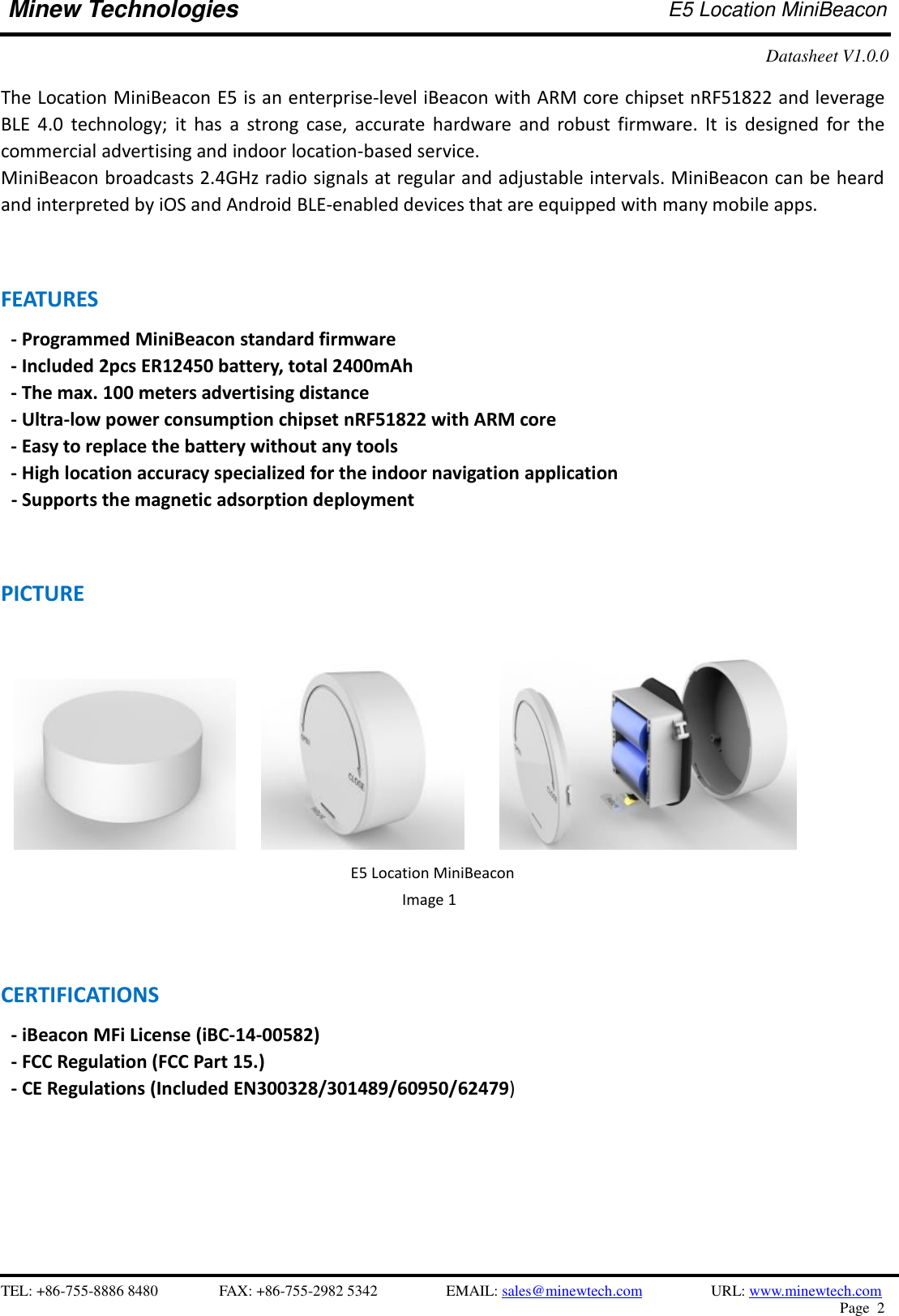    TEL: +86-755-8886 8480              FAX: +86-755-2982 5342              EMAIL: sales@minewtech.com           URL: www.minewtech.com Page  2  Minew Technologies E5 Location MiniBeacon   Datasheet V1.0.0    The Location MiniBeacon E5 is an enterprise-level iBeacon with ARM core chipset nRF51822 and leverage BLE  4.0  technology;  it  has a  strong case,  accurate  hardware  and  robust  firmware. It  is  designed  for the commercial advertising and indoor location-based service. MiniBeacon broadcasts 2.4GHz radio signals at regular and adjustable intervals. MiniBeacon can be heard and interpreted by iOS and Android BLE-enabled devices that are equipped with many mobile apps.   FEATURES   - Programmed MiniBeacon standard firmware   - Included 2pcs ER12450 battery, total 2400mAh - The max. 100 meters advertising distance - Ultra-low power consumption chipset nRF51822 with ARM core - Easy to replace the battery without any tools - High location accuracy specialized for the indoor navigation application   - Supports the magnetic adsorption deployment   PICTURE              CERTIFICATIONS - iBeacon MFi License (iBC-14-00582)   - FCC Regulation (FCC Part 15.) - CE Regulations (Included EN300328/301489/60950/62479)                                                       E5 Location MiniBeacon Image 1   