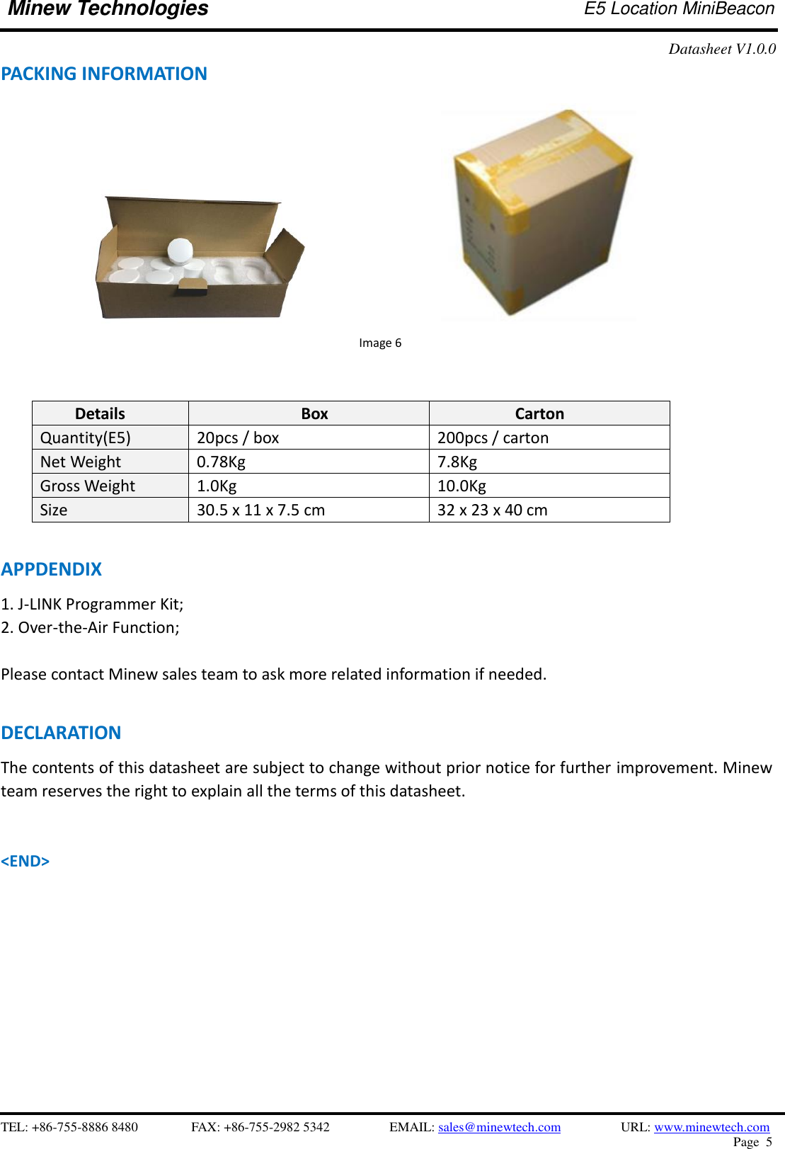    TEL: +86-755-8886 8480              FAX: +86-755-2982 5342              EMAIL: sales@minewtech.com           URL: www.minewtech.com Page  5  Minew Technologies E5 Location MiniBeacon   Datasheet V1.0.0   PACKING INFORMATION                             Image 6   Details Box Carton Quantity(E5) 20pcs / box 200pcs / carton Net Weight 0.78Kg 7.8Kg Gross Weight 1.0Kg 10.0Kg Size 30.5 x 11 x 7.5 cm 32 x 23 x 40 cm  APPDENDIX 1. J-LINK Programmer Kit;   2. Over-the-Air Function;  Please contact Minew sales team to ask more related information if needed.  DECLARATION The contents of this datasheet are subject to change without prior notice for further improvement. Minew team reserves the right to explain all the terms of this datasheet.   &lt;END&gt; 