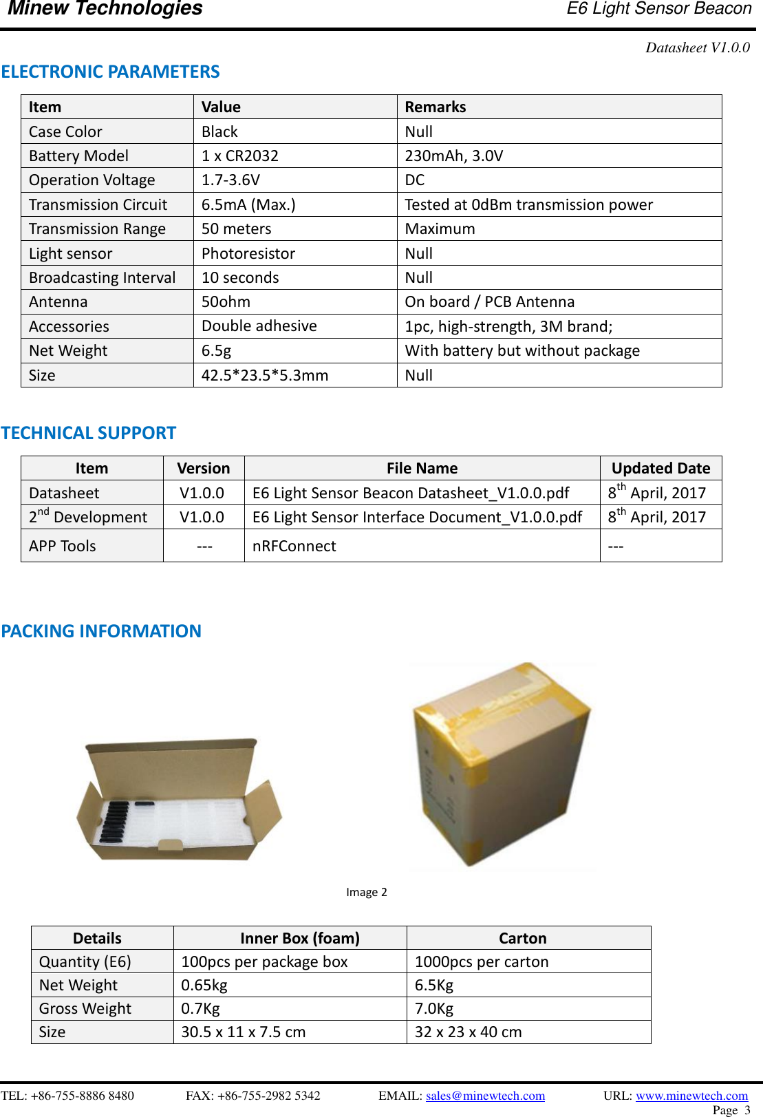    TEL: +86-755-8886 8480              FAX: +86-755-2982 5342              EMAIL: sales@minewtech.com           URL: www.minewtech.com Page  3  Minew Technologies E6 Light Sensor Beacon   Datasheet V1.0.0   ELECTRONIC PARAMETERS Item   Value Remarks Case Color Black Null Battery Model 1 x CR2032 230mAh, 3.0V Operation Voltage 1.7-3.6V DC Transmission Circuit 6.5mA (Max.) Tested at 0dBm transmission power Transmission Range 50 meters Maximum Light sensor Photoresistor Null Broadcasting Interval 10 seconds Null Antenna 50ohm On board / PCB Antenna Accessories Double adhesive   1pc, high-strength, 3M brand; Net Weight 6.5g With battery but without package Size 42.5*23.5*5.3mm Null  TECHNICAL SUPPORT Item Version File Name Updated Date Datasheet V1.0.0 E6 Light Sensor Beacon Datasheet_V1.0.0.pdf 8th April, 2017 2nd Development V1.0.0 E6 Light Sensor Interface Document_V1.0.0.pdf 8th April, 2017 APP Tools    --- nRFConnect ---      PACKING INFORMATION                                                                      Image 2  Details Inner Box (foam) Carton Quantity (E6) 100pcs per package box 1000pcs per carton Net Weight 0.65kg 6.5Kg Gross Weight 0.7Kg 7.0Kg Size 30.5 x 11 x 7.5 cm 32 x 23 x 40 cm  