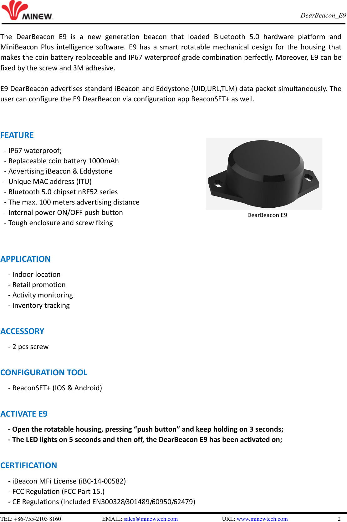   TEL: +86-755-2103 8160                          EMAIL: sales@minewtech.com               URL: www.minewtech.com                 2 E8 TagBeacon   DearBeacon_E9    The  DearBeacon  E9  is  a  new  generation  beacon  that  loaded  Bluetooth  5.0  hardware  platform  and MiniBeacon Plus intelligence  software.  E9  has a  smart  rotatable mechanical design for the  housing  that makes the coin battery replaceable and IP67 waterproof grade combination perfectly. Moreover, E9 can be fixed by the screw and 3M adhesive.    E9 DearBeacon advertises standard iBeacon and Eddystone (UID,URL,TLM) data packet simultaneously. The user can configure the E9 DearBeacon via configuration app BeaconSET+ as well.   FEATURE - IP67 waterproof; - Replaceable coin battery 1000mAh - Advertising iBeacon &amp; Eddystone - Unique MAC address (ITU) - Bluetooth 5.0 chipset nRF52 series - The max. 100 meters advertising distance - Internal power ON/OFF push button - Tough enclosure and screw fixing   APPLICATION       - Indoor location   - Retail promotion   - Activity monitoring   - Inventory tracking    ACCESSORY           - 2 pcs screw  CONFIGURATION TOOL      - BeaconSET+ (IOS &amp; Android)  ACTIVATE E9         - Open the rotatable housing, pressing “push button” and keep holding on 3 seconds; - The LED lights on 5 seconds and then off, the DearBeacon E9 has been activated on;    CERTIFICATION - iBeacon MFi License (iBC-14-00582)   - FCC Regulation (FCC Part 15.) - CE Regulations (Included EN300328/301489/60950/62479)              DearBeacon E9 