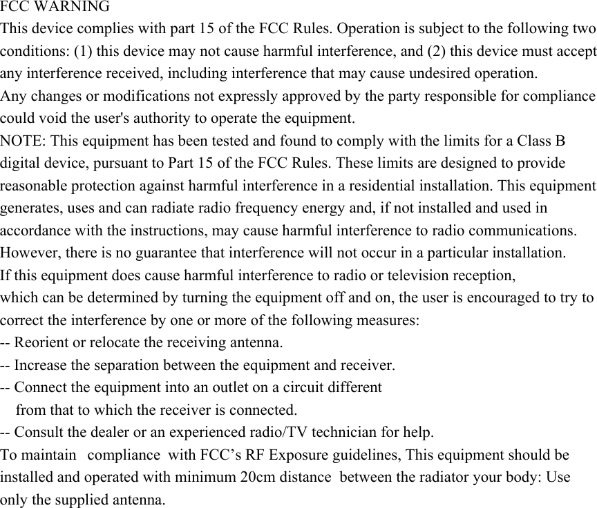 FCC WARNING This device complies with part 15 of the FCC Rules. Operation is subject to the following two conditions: (1) this device may not cause harmful interference, and (2) this device must accept any interference received, including interference that may cause undesired operation. Any changes or modifications not expressly approved by the party responsible for compliance could void the user&apos;s authority to operate the equipment. NOTE: This equipment has been tested and found to comply with the limits for a Class B digital device, pursuant to Part 15 of the FCC Rules. These limits are designed to provide reasonable protection against harmful interference in a residential installation. This equipment generates, uses and can radiate radio frequency energy and, if not installed and used in accordance with the instructions, may cause harmful interference to radio communications. However, there is no guarantee that interference will not occur in a particular installation. If this equipment does cause harmful interference to radio or television reception, which can be determined by turning the equipment off and on, the user is encouraged to try to correct the interference by one or more of the following measures: -- Reorient or relocate the receiving antenna. -- Increase the separation between the equipment and receiver. -- Connect the equipment into an outlet on a circuit different from that to which the receiver is connected. -- Consult the dealer or an experienced radio/TV technician for help. To maintain  compliance with FCC’s RF Exposure guidelines, This equipment should be installed and operated with minimum 20cm distance  between the radiator your body: Use only the supplied antenna. 