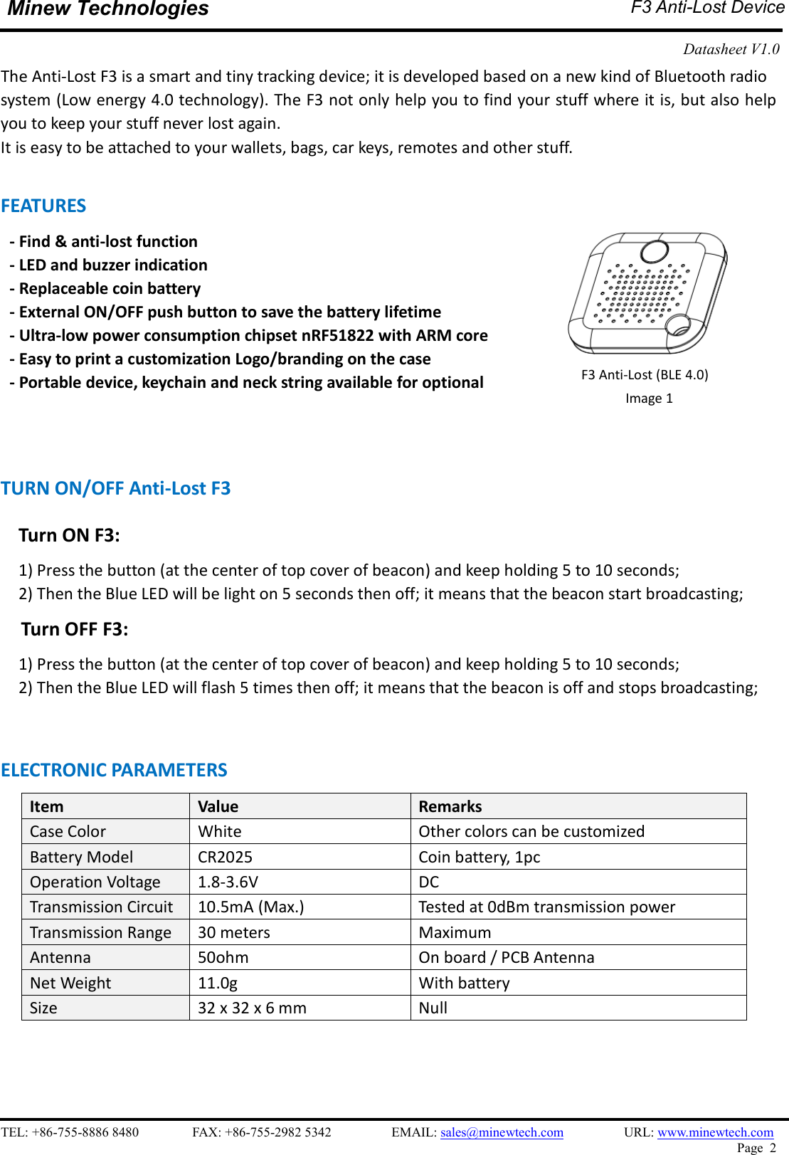    TEL: +86-755-8886 8480                FAX: +86-755-2982 5342                  EMAIL: sales@minewtech.com                  URL: www.minewtech.com Page  2  Minew Technologies  F3 Anti-Lost Device  Datasheet V1.0    The Anti-Lost F3 is a smart and tiny tracking device; it is developed based on a new kind of Bluetooth radio system (Low energy 4.0 technology). The F3 not only help you to find your stuff where it is, but also help you to keep your stuff never lost again. It is easy to be attached to your wallets, bags, car keys, remotes and other stuff.  FEATURES   - Find &amp; anti-lost function - LED and buzzer indication - Replaceable coin battery - External ON/OFF push button to save the battery lifetime - Ultra-low power consumption chipset nRF51822 with ARM core - Easy to print a customization Logo/branding on the case - Portable device, keychain and neck string available for optional    TURN ON/OFF Anti-Lost F3     Turn ON F3:   1) Press the button (at the center of top cover of beacon) and keep holding 5 to 10 seconds;     2) Then the Blue LED will be light on 5 seconds then off; it means that the beacon start broadcasting; Turn OFF F3:   1) Press the button (at the center of top cover of beacon) and keep holding 5 to 10 seconds;     2) Then the Blue LED will flash 5 times then off; it means that the beacon is off and stops broadcasting;   ELECTRONIC PARAMETERS Item    Value  Remarks Case Color  White  Other colors can be customized Battery Model  CR2025  Coin battery, 1pc Operation Voltage  1.8-3.6V  DC Transmission Circuit  10.5mA (Max.)  Tested at 0dBm transmission power Transmission Range  30 meters  Maximum Antenna  50ohm  On board / PCB Antenna Net Weight  11.0g  With battery Size  32 x 32 x 6 mm  Null            F3 Anti-Lost (BLE 4.0) Image 1   