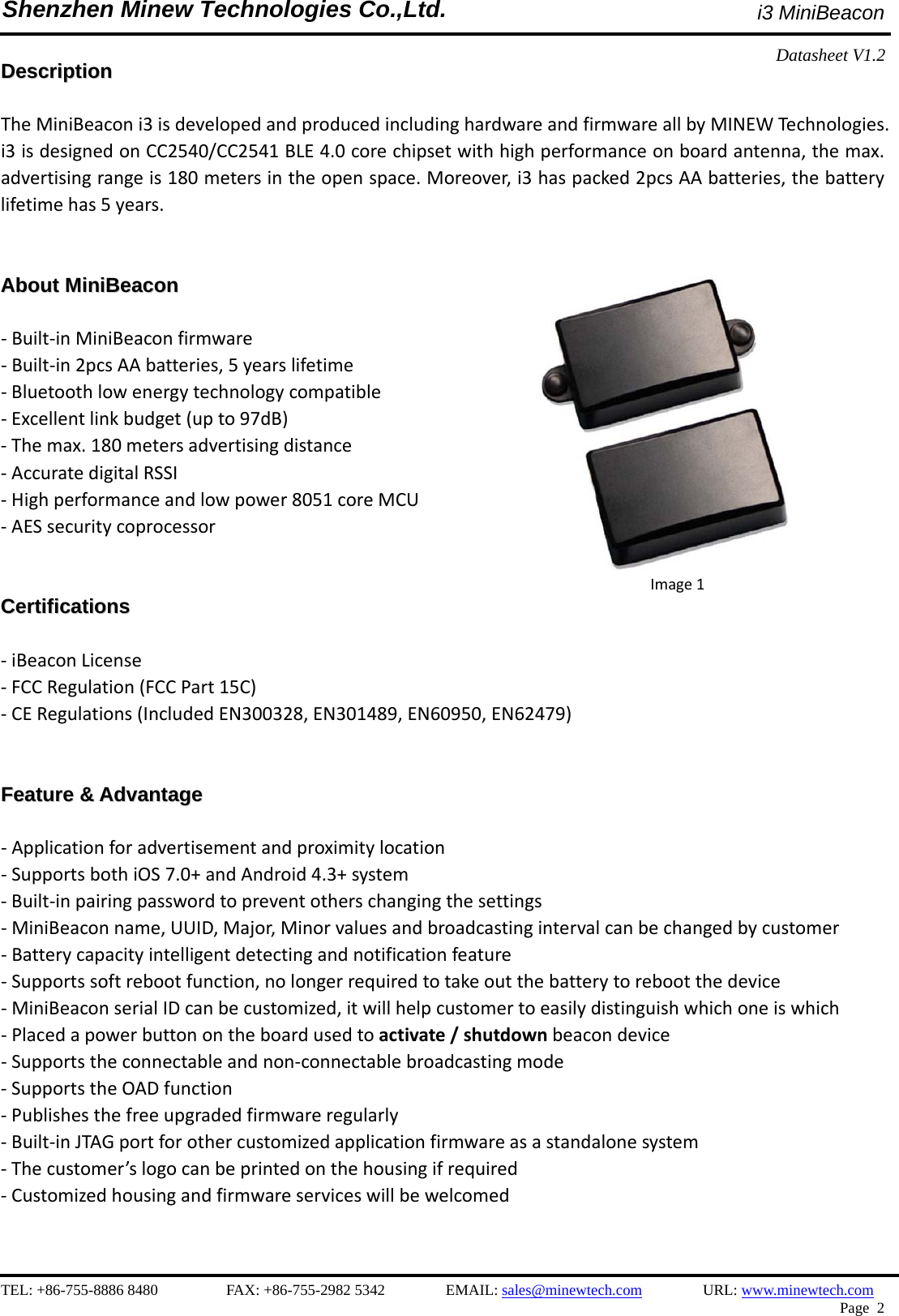    TEL: +86-755-8886 8480         FAX: +86-755-2982 5342        EMAIL: sales@minewtech.com        URL: www.minewtech.com  Page 2  Shenzhen Minew Technologies Co.,Ltd.                               i3 MiniBeacon Datasheet V1.2   DDeessccrriippttiioonn   TheMiniBeaconi3isdevelopedandproducedincludinghardwareandfirmwareallbyMINEWTechnologies.i3isdesignedonCC2540/CC2541BLE4.0corechipsetwithhighperformanceonboardantenna,themax.advertisingrangeis180metersintheopenspace.Moreover,i3haspacked2pcsAAbatteries,thebatterylifetimehas5years.  AAbboouutt  MMiinniiBBeeaaccoonn   ‐Built‐inMiniBeaconfirmware‐Built‐in2pcsAAbatteries,5yearslifetime‐Bluetoothlowenergytechnologycompatible‐Excellentlinkbudget(upto97dB)‐Themax.180metersadvertisingdistance‐AccuratedigitalRSSI‐Highperformanceandlowpower8051coreMCU‐AESsecuritycoprocessorCCeerrttiiffiiccaattiioonnss  ‐iBeaconLicense‐FCCRegulation(FCCPart15C)‐CERegulations(IncludedEN300328,EN301489,EN60950,EN62479)FFeeaattuurree  &amp;&amp;  AAddvvaannttaaggee   ‐Applicationforadvertisementandproximitylocation‐SupportsbothiOS7.0+andAndroid4.3+system‐Built‐inpairingpasswordtopreventotherschangingthesettings‐MiniBeaconname,UUID,Major,Minorvaluesandbroadcastingintervalcanbechangedbycustomer‐Batterycapacityintelligentdetectingandnotificationfeature‐Supportssoftrebootfunction,nolongerrequiredtotakeoutthebatterytorebootthedevice‐MiniBeaconserialIDcanbecustomized,itwillhelpcustomertoeasilydistinguishwhichoneiswhich‐Placedapowerbuttonontheboardusedtoactivate/shutdownbeacondevice‐Supportstheconnectableandnon‐connectablebroadcastingmode‐SupportstheOADfunction‐Publishesthefreeupgradedfirmwareregularly‐Built‐inJTAGportforothercustomizedapplicationfirmwareasastandalonesystem‐Thecustomer’slogocanbeprintedonthehousingifrequired‐Customizedhousingandfirmwareserviceswillbewelcomed                    Image1
