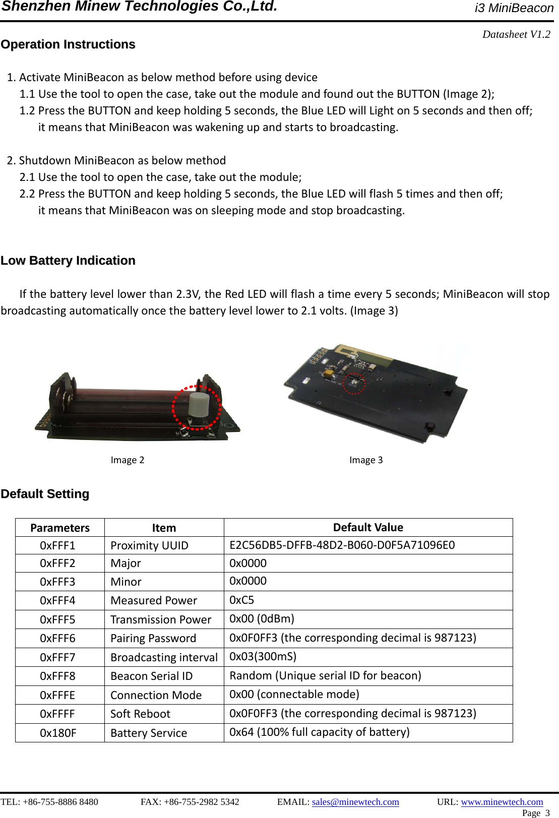    TEL: +86-755-8886 8480         FAX: +86-755-2982 5342        EMAIL: sales@minewtech.com        URL: www.minewtech.com  Page 3  Shenzhen Minew Technologies Co.,Ltd.                                              i3 MiniBeacon Datasheet V1.2   OOppeerraattiioonn  IInnssttrruuccttiioonnss   1.ActivateMiniBeaconasbelowmethodbeforeusingdevice1.1Usethetooltoopenthecase,takeoutthemoduleandfoundouttheBUTTON(Image2);1.2PresstheBUTTONandkeepholding5seconds,theBlueLEDwillLighton5secondsandthenoff;itmeansthatMiniBeaconwaswakeningupandstartstobroadcasting.2.ShutdownMiniBeaconasbelowmethod2.1Usethetooltoopenthecase,takeoutthemodule;2.2PresstheBUTTONandkeepholding5seconds,theBlueLEDwillflash5timesandthenoff;itmeansthatMiniBeaconwasonsleepingmodeandstopbroadcasting.LLooww  BBaatttteerryy  IInnddiiccaattiioonn  Ifthebatterylevellowerthan2.3V,theRedLEDwillflashatimeevery5seconds;MiniBeaconwillstopbroadcastingautomaticallyoncethebatterylevellowerto2.1volts.(Image3)  Image2Image3DDeeffaauulltt  SSeettttiinngg                                                           ParametersItemDefaultValue0xFFF1ProximityUUIDE2C56DB5‐DFFB‐48D2‐B060‐D0F5A71096E00xFFF2Major0x00000xFFF3Minor0x00000xFFF4MeasuredPower0xC50xFFF5TransmissionPower0x00(0dBm)0xFFF6PairingPassword0x0F0FF3(thecorrespondingdecimalis987123)0xFFF7Broadcastinginterval0x03(300mS)0xFFF8BeaconSerialIDRandom(UniqueserialIDforbeacon)0xFFFEConnectionMode0x00(connectablemode)0xFFFFSoftReboot 0x0F0FF3(thecorrespondingdecimalis987123)0x180FBatteryService0x64(100%fullcapacityofbattery)  