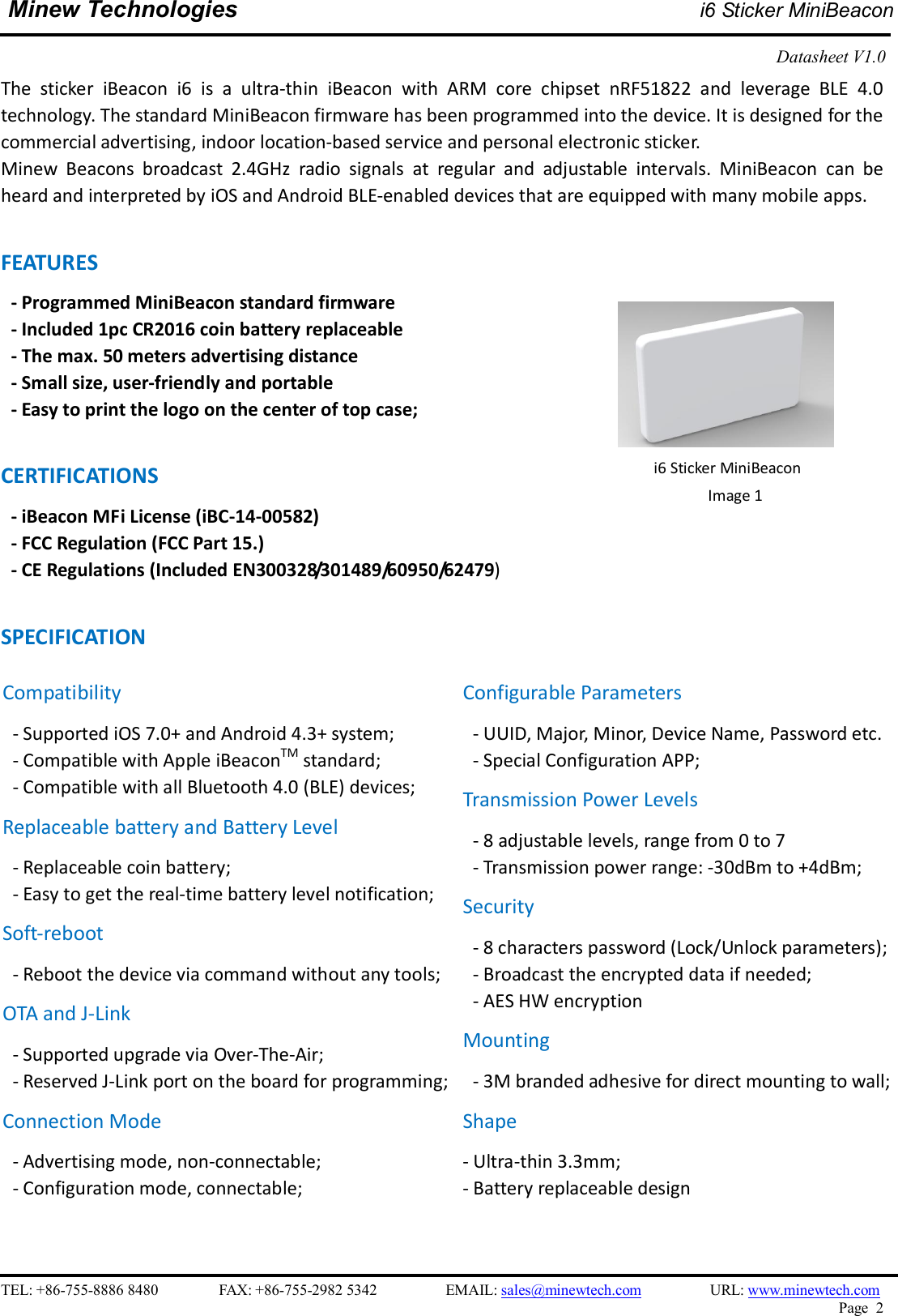    TEL: +86-755-8886 8480                FAX: +86-755-2982 5342                  EMAIL: sales@minewtech.com                  URL: www.minewtech.com Page  2  Minew Technologies i6 Sticker MiniBeacon  Datasheet V1.0    The  sticker  iBeacon  i6  is  a  ultra-thin  iBeacon  with  ARM  core  chipset  nRF51822  and  leverage  BLE  4.0 technology. The standard MiniBeacon firmware has been programmed into the device. It is designed for the commercial advertising, indoor location-based service and personal electronic sticker. Minew  Beacons  broadcast  2.4GHz  radio  signals  at  regular  and  adjustable  intervals.  MiniBeacon  can  be heard and interpreted by iOS and Android BLE-enabled devices that are equipped with many mobile apps.  FEATURES   - Programmed MiniBeacon standard firmware   - Included 1pc CR2016 coin battery replaceable - The max. 50 meters advertising distance - Small size, user-friendly and portable - Easy to print the logo on the center of top case;  CERTIFICATIONS - iBeacon MFi License (iBC-14-00582)   - FCC Regulation (FCC Part 15.) - CE Regulations (Included EN300328/301489/60950/62479)  SPECIFICATION                                        i6 Sticker MiniBeacon Image 1   Compatibility - Supported iOS 7.0+ and Android 4.3+ system; - Compatible with Apple iBeaconTM standard;   - Compatible with all Bluetooth 4.0 (BLE) devices; Replaceable battery and Battery Level - Replaceable coin battery; - Easy to get the real-time battery level notification; Soft-reboot   - Reboot the device via command without any tools;   OTA and J-Link - Supported upgrade via Over-The-Air;   - Reserved J-Link port on the board for programming;   Connection Mode - Advertising mode, non-connectable;   - Configuration mode, connectable;  Configurable Parameters - UUID, Major, Minor, Device Name, Password etc. - Special Configuration APP; Transmission Power Levels - 8 adjustable levels, range from 0 to 7 - Transmission power range: -30dBm to +4dBm;   Security - 8 characters password (Lock/Unlock parameters);   - Broadcast the encrypted data if needed; - AES HW encryption Mounting - 3M branded adhesive for direct mounting to wall;   Shape - Ultra-thin 3.3mm;   - Battery replaceable design 
