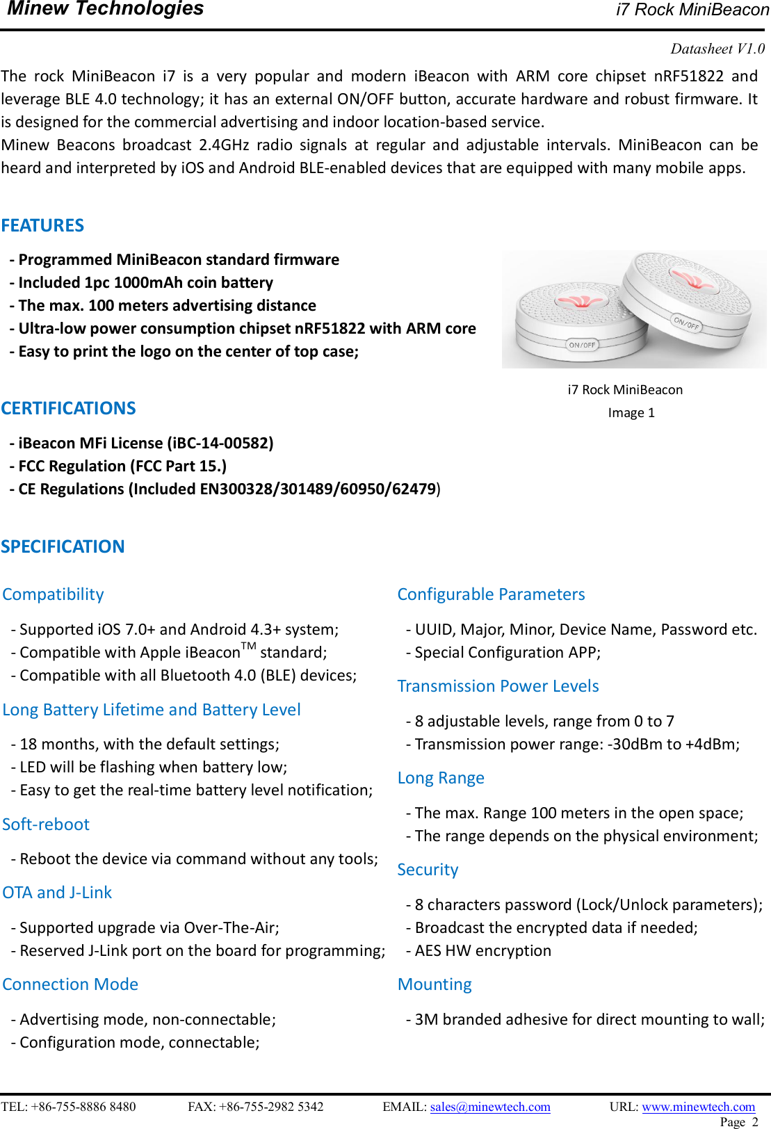    TEL: +86-755-8886 8480                FAX: +86-755-2982 5342                  EMAIL: sales@minewtech.com                  URL: www.minewtech.com Page  2  Minew Technologies i7 Rock MiniBeacon  Datasheet V1.0    The  rock  MiniBeacon  i7  is  a  very  popular  and  modern  iBeacon  with  ARM  core  chipset  nRF51822  and leverage BLE 4.0 technology; it has an external ON/OFF button, accurate hardware and robust firmware. It is designed for the commercial advertising and indoor location-based service. Minew  Beacons  broadcast  2.4GHz  radio  signals  at  regular  and  adjustable  intervals.  MiniBeacon  can  be heard and interpreted by iOS and Android BLE-enabled devices that are equipped with many mobile apps.  FEATURES   - Programmed MiniBeacon standard firmware   - Included 1pc 1000mAh coin battery - The max. 100 meters advertising distance - Ultra-low power consumption chipset nRF51822 with ARM core - Easy to print the logo on the center of top case;  CERTIFICATIONS - iBeacon MFi License (iBC-14-00582)   - FCC Regulation (FCC Part 15.) - CE Regulations (Included EN300328/301489/60950/62479)  SPECIFICATION                                  i7 Rock MiniBeacon Image 1   Compatibility - Supported iOS 7.0+ and Android 4.3+ system; - Compatible with Apple iBeaconTM standard;   - Compatible with all Bluetooth 4.0 (BLE) devices; Long Battery Lifetime and Battery Level - 18 months, with the default settings; - LED will be flashing when battery low; - Easy to get the real-time battery level notification; Soft-reboot   - Reboot the device via command without any tools;   OTA and J-Link - Supported upgrade via Over-The-Air;   - Reserved J-Link port on the board for programming;   Connection Mode - Advertising mode, non-connectable;   - Configuration mode, connectable;  Configurable Parameters - UUID, Major, Minor, Device Name, Password etc. - Special Configuration APP; Transmission Power Levels - 8 adjustable levels, range from 0 to 7 - Transmission power range: -30dBm to +4dBm;   Long Range - The max. Range 100 meters in the open space;   - The range depends on the physical environment; Security - 8 characters password (Lock/Unlock parameters);   - Broadcast the encrypted data if needed; - AES HW encryption Mounting - 3M branded adhesive for direct mounting to wall;    