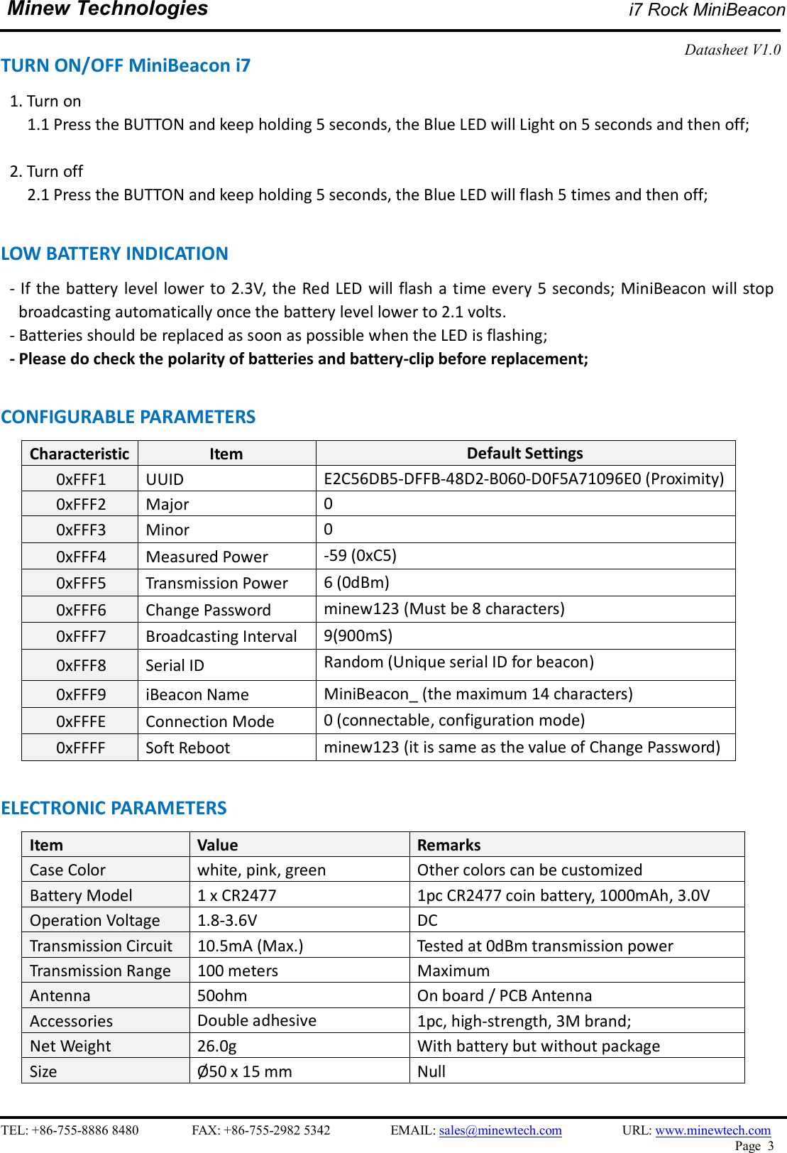   TEL: +86-755-8886 8480                FAX: +86-755-2982 5342                  EMAIL: sales@minewtech.com                  URL: www.minewtech.com Page  3  Minew Technologies i7 Rock MiniBeacon  Datasheet V1.0   TURN ON/OFF MiniBeacon i7 1. Turn on         1.1 Press the BUTTON and keep holding 5 seconds, the Blue LED will Light on 5 seconds and then off;    2. Turn off         2.1 Press the BUTTON and keep holding 5 seconds, the Blue LED will flash 5 times and then off;    LOW BATTERY INDICATION                                                                            - If the battery level lower to 2.3V, the Red LED  will flash a time every 5 seconds; MiniBeacon will stop broadcasting automatically once the battery level lower to 2.1 volts.   - Batteries should be replaced as soon as possible when the LED is flashing; - Please do check the polarity of batteries and battery-clip before replacement;    CONFIGURABLE PARAMETERS                                                 Characteristic Item  Default Settings 0xFFF1  UUID    E2C56DB5-DFFB-48D2-B060-D0F5A71096E0 (Proximity)       0xFFF2  Major  0       0xFFF3  Minor  0       0xFFF4  Measured Power  -59 (0xC5)       0xFFF5  Transmission Power  6 (0dBm)       0xFFF6  Change Password  minew123 (Must be 8 characters)       0xFFF7  Broadcasting Interval  9(900mS)       0xFFF8  Serial ID  Random (Unique serial ID for beacon)       0xFFF9  iBeacon Name  MiniBeacon_ (the maximum 14 characters)       0xFFFE  Connection Mode  0 (connectable, configuration mode)       0xFFFF  Soft Reboot    minew123 (it is same as the value of Change Password)  ELECTRONIC PARAMETERS Item    Value  Remarks Case Color  white, pink, green  Other colors can be customized Battery Model  1 x CR2477  1pc CR2477 coin battery, 1000mAh, 3.0V Operation Voltage  1.8-3.6V  DC Transmission Circuit  10.5mA (Max.)  Tested at 0dBm transmission power Transmission Range  100 meters  Maximum Antenna  50ohm  On board / PCB Antenna Accessories  Double adhesive  1pc, high-strength, 3M brand; Net Weight  26.0g  With battery but without package Size  Ø50 x 15 mm  Null  
