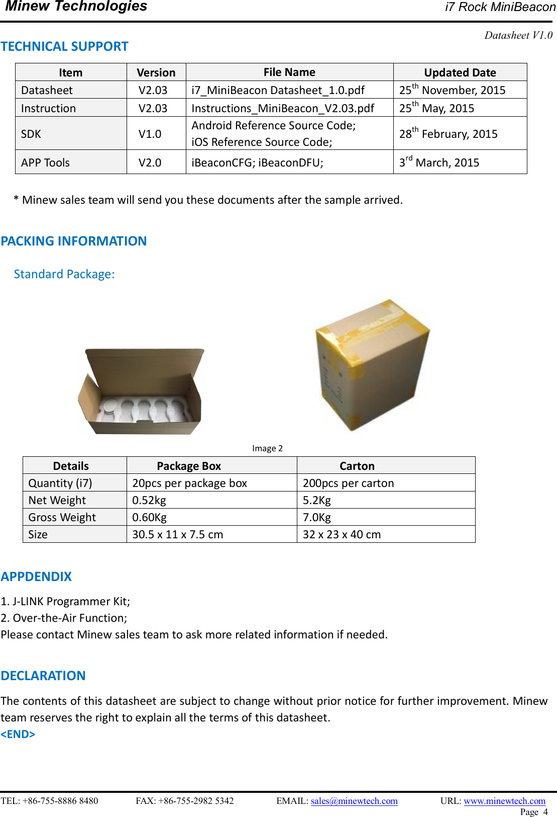    TEL: +86-755-8886 8480                FAX: +86-755-2982 5342                  EMAIL: sales@minewtech.com                  URL: www.minewtech.com Page  4  Minew Technologies i7 Rock MiniBeacon  Datasheet V1.0   TECHNICAL SUPPORT Item  Version  File Name  Updated Date Datasheet  V2.03  i7_MiniBeacon Datasheet_1.0.pdf  25th November, 2015 Instruction  V2.03  Instructions_MiniBeacon_V2.03.pdf  25th May, 2015 SDK    V1.0  Android Reference Source Code;   iOS Reference Source Code;  28th February, 2015 APP Tools    V2.0  iBeaconCFG; iBeaconDFU;  3rd March, 2015     * Minew sales team will send you these documents after the sample arrived.  PACKING INFORMATION Standard Package:                                                                         Image 2 Details  Package Box  Carton Quantity (i7)  20pcs per package box  200pcs per carton Net Weight  0.52kg  5.2Kg Gross Weight  0.60Kg  7.0Kg Size  30.5 x 11 x 7.5 cm  32 x 23 x 40 cm  APPDENDIX 1. J-LINK Programmer Kit;   2. Over-the-Air Function; Please contact Minew sales team to ask more related information if needed.  DECLARATION The contents of this datasheet are subject to change without prior notice for further improvement. Minew team reserves the right to explain all the terms of this datasheet.   &lt;END&gt; 