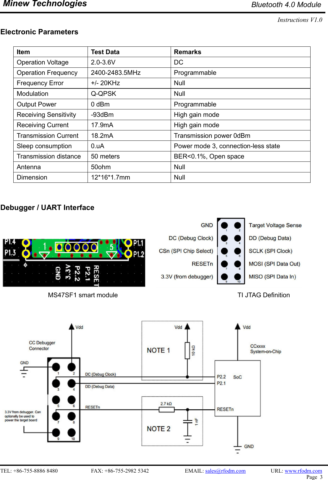    TEL: +86-755-8886 8480                        FAX: +86-755-2982 5342                          EMAIL: sales@rfodm.com                  URL: www.rfodm.com   Page  3  Minew Technologies Bluetooth 4.0 Module Instructions V1.0    Electronic Parameters  Item    Test Data  Remarks Operation Voltage  2.0-3.6V  DC Operation Frequency  2400-2483.5MHz  Programmable Frequency Error  +/- 20KHz  Null Modulation  Q-QPSK  Null Output Power  0 dBm  Programmable Receiving Sensitivity  -93dBm  High gain mode Receiving Current  17.9mA  High gain mode Transmission Current  18.2mA  Transmission power 0dBm Sleep consumption  0.uA  Power mode 3, connection-less state Transmission distance  50 meters  BER&lt;0.1%, Open space Antenna  50ohm  Null Dimension  12*16*1.7mm  Null   Debugger / UART Interface                    MS47SF1 smart module                                                                          TI JTAG Definition                                                