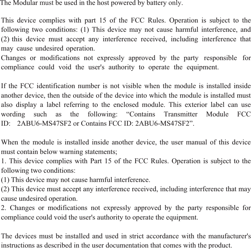 This device complies with part 15 of the FCC Rules. Operation is subject to the following  two  conditions:  (1)  This  device  may  not  cause  harmful  interference,  and (2) this device must accept any interference received, including interference that may cause undesired operation. Changes  or  modifications  not  expressly  approved  by  the  party  responsible  for compliance could void the user&apos;s authority to operate the equipment.     If the FCC identification number is not visible when the module is installed inside another device, then the outside of the device into which the module is installed must also display a label referring to the enclosed module. This exterior label can use wording  such  as  the  following:  “Contains  Transmitter  Module  FCC ID: 2ABU6-MS47SF2 or Contains FCC ID: 2ABU6-MS47SF2”.   When the module is installed inside another device, the user manual of this device must contain below warning statements;   1. This device complies with Part 15 of the FCC Rules. Operation is subject to thefollowing two conditions:   (1) This device may not cause harmful interference.   (2) This device must accept any interference received, including interference that may cause undesired operation.   2. Changes or modifications not expressly approved by the party responsible forcompliance could void the user&apos;s authority to operate the equipment. The devices must be installed and used in strict accordance with the manufacturer&apos;s instructions as described in the user documentation that comes with the product. The Modular must be used in the host powered by battery only.