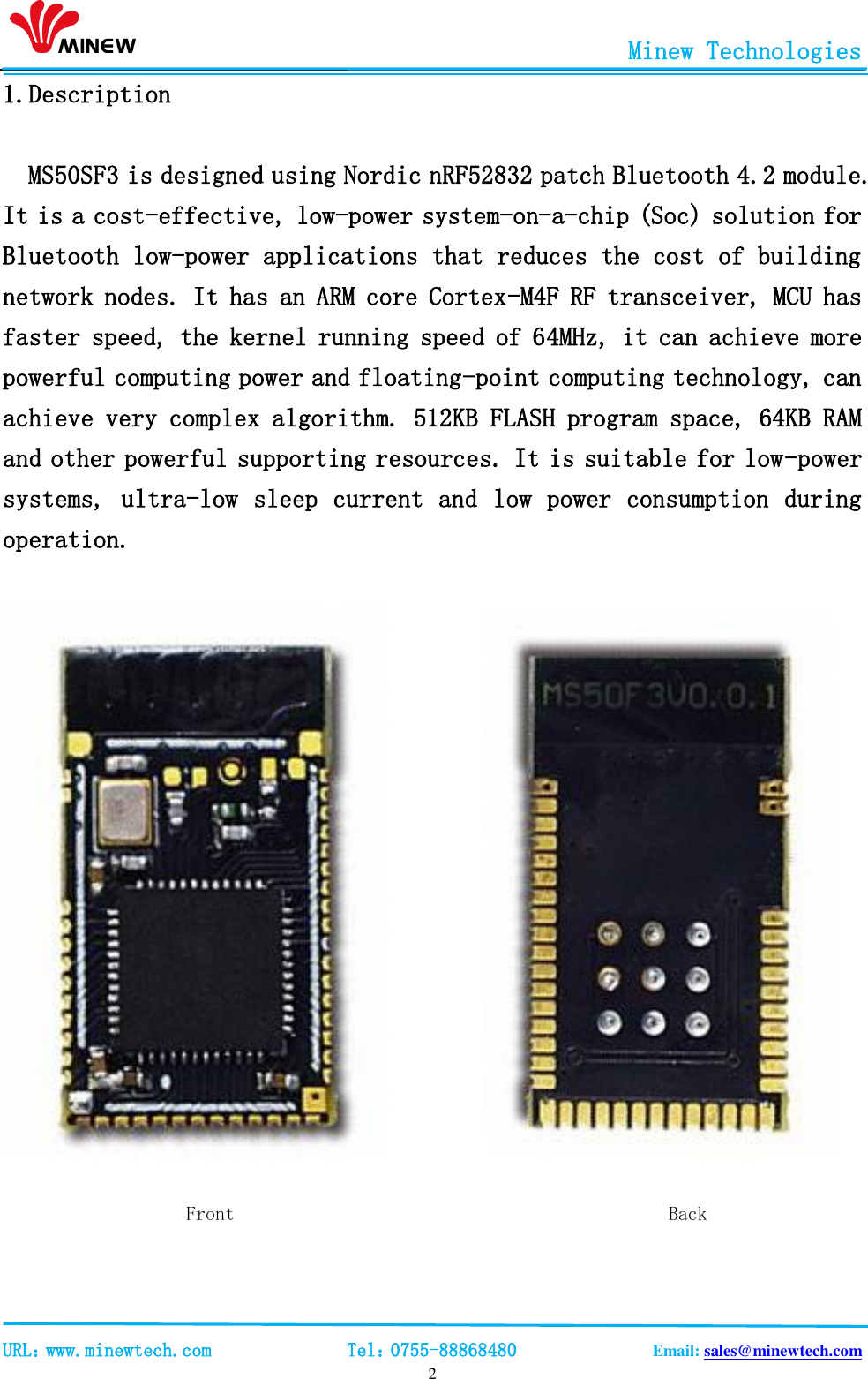                                                       Minew Technologies                                                                                             URL：www.minewtech.com              Tel：0755-88868480              Email: sales@minewtech.com   2 1.Description  MS50SF3 is designed using Nordic nRF52832 patch Bluetooth 4.2 module. It is a cost-effective, low-power system-on-a-chip (Soc) solution for Bluetooth low-power applications that reduces the cost of building network nodes. It has an ARM core Cortex-M4F RF transceiver, MCU has faster speed, the kernel running speed of 64MHz, it can achieve more powerful computing power and floating-point computing technology, can achieve very complex algorithm. 512KB FLASH program space, 64KB RAM and other powerful supporting resources. It is suitable for low-power systems, ultra-low sleep current and low power consumption during operation.                                    Front                                             Back  