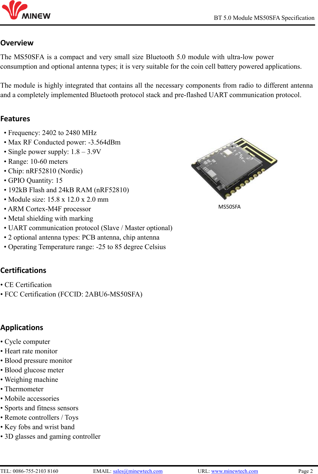 TEL: 0086-755-2103 8160  EMAIL: sales@minewtech.com  URL: www.minewtech.com  Page 2 BT 5.0 Module MS50SFA Specification Overview The MS50SFA is a compact and very small size Bluetooth 5.0 module with ultra-low power consumption and optional antenna types; it is very suitable for the coin cell battery powered applications.  The module is highly integrated that contains all the necessary components from radio to different antenna and a completely implemented Bluetooth protocol stack and pre-flashed UART communication protocol.   Features • Frequency: 2402 to 2480 MHz• Max RF Conducted power: -3.564dBm• Single power supply: 1.8 – 3.9V• Range: 10-60 meters• Chip: nRF52810 (Nordic)• GPIO Quantity: 15• 192kB Flash and 24kB RAM (nRF52810)• Module size: 15.8 x 12.0 x 2.0 mm• ARM Cortex-M4F processor• Metal shielding with marking• UART communication protocol (Slave / Master optional)• 2 optional antenna types: PCB antenna, chip antenna• Operating Temperature range: -25 to 85 degree CelsiusCertifications• CE Certification• FCC Certification (FCCID: 2ABU6-MS50SFA)Applications• Cycle computer• Heart rate monitor• Blood pressure monitor• Blood glucose meter• Weighing machine• Thermometer• Mobile accessories• Sports and fitness sensors• Remote controllers / Toys• Key fobs and wrist band• 3D glasses and gaming controller  MS50SFA 