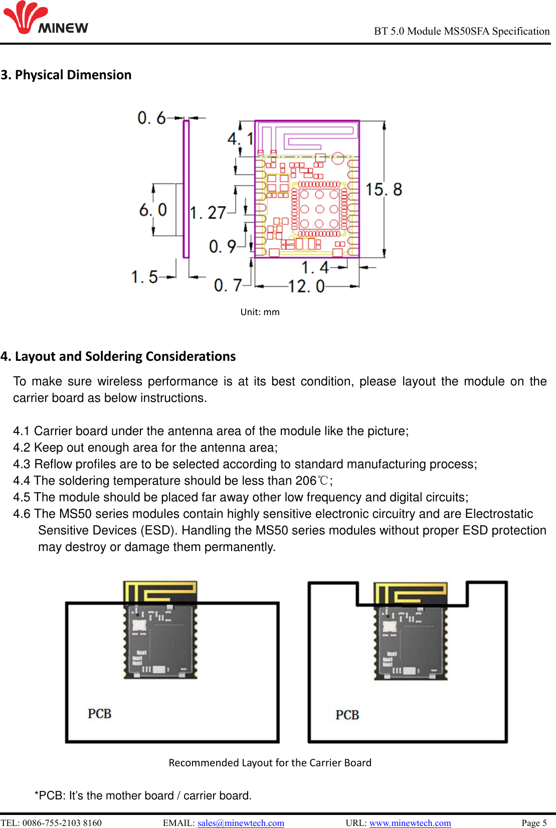   TEL: 0086-755-2103 8160                          EMAIL: sales@minewtech.com                          URL: www.minewtech.com                              Page 5                                                     BT 5.0 Module MS50SFA Specification 3. Physical Dimension          Unit: mm       4. Layout and Soldering Considerations To make sure wireless  performance is at its  best  condition, please  layout  the  module on the carrier board as below instructions.    4.1 Carrier board under the antenna area of the module like the picture; 4.2 Keep out enough area for the antenna area;   4.3 Reflow profiles are to be selected according to standard manufacturing process;   4.4 The soldering temperature should be less than 206℃;   4.5 The module should be placed far away other low frequency and digital circuits; 4.6 The MS50 series modules contain highly sensitive electronic circuitry and are Electrostatic Sensitive Devices (ESD). Handling the MS50 series modules without proper ESD protection   may destroy or damage them permanently.                                     Recommended Layout for the Carrier Board  *PCB: It’s the mother board / carrier board.                      Unit: mm 