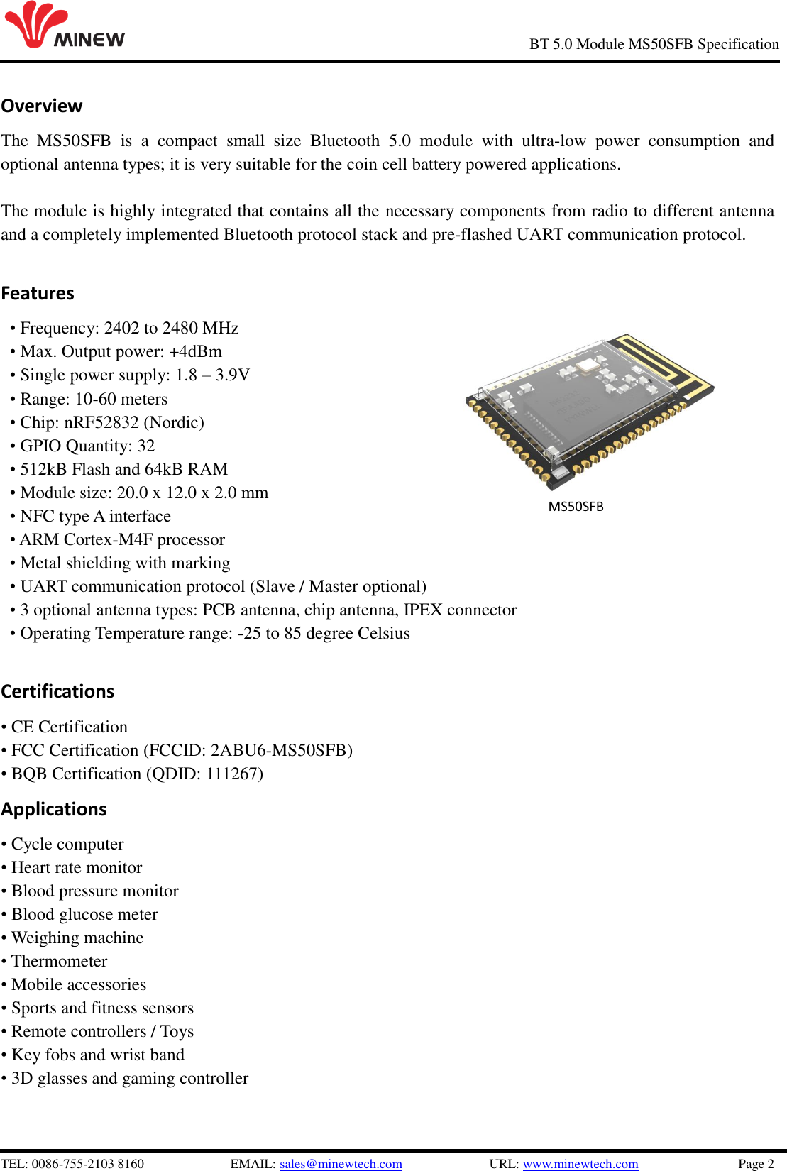   TEL: 0086-755-2103 8160                          EMAIL: sales@minewtech.com                          URL: www.minewtech.com                              Page 2                                                     BT 5.0 Module MS50SFB Specification Overview The  MS50SFB  is  a  compact  small  size  Bluetooth  5.0  module  with  ultra-low  power  consumption  and optional antenna types; it is very suitable for the coin cell battery powered applications.    The module is highly integrated that contains all the necessary components from radio to different antenna and a completely implemented Bluetooth protocol stack and pre-flashed UART communication protocol.    Features • Frequency: 2402 to 2480 MHz • Max. Output power: +4dBm   • Single power supply: 1.8 – 3.9V • Range: 10-60 meters • Chip: nRF52832 (Nordic) • GPIO Quantity: 32 • 512kB Flash and 64kB RAM • Module size: 20.0 x 12.0 x 2.0 mm • NFC type A interface • ARM Cortex-M4F processor • Metal shielding with marking • UART communication protocol (Slave / Master optional) • 3 optional antenna types: PCB antenna, chip antenna, IPEX connector • Operating Temperature range: -25 to 85 degree Celsius  Certifications • CE Certification • FCC Certification (FCCID: 2ABU6-MS50SFB) • BQB Certification (QDID: 111267) Applications • Cycle computer • Heart rate monitor • Blood pressure monitor • Blood glucose meter • Weighing machine • Thermometer • Mobile accessories • Sports and fitness sensors • Remote controllers / Toys • Key fobs and wrist band • 3D glasses and gaming controller                MS50SFB 