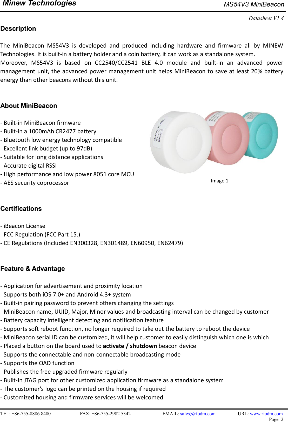    TEL: +86-755-8886 8480                        FAX: +86-755-2982 5342                          EMAIL: sales@rfodm.com         URL: www.rfodm.com   Page  2  Minew Technologies MS54V3 MiniBeacon   Datasheet V1.4    DDeessccrriippttiioonn   The  MiniBeacon  MS54V3  is  developed  and  produced  including  hardware  and  firmware  all  by  MINEW Technologies. It is built-in a battery holder and a coin battery, it can work as a standalone system.   Moreover,  MS54V3  is  based  on  CC2540/CC2541  BLE  4.0  module  and  built-in  an  advanced  power management unit, the advanced power management unit helps MiniBeacon to save at least 20% battery energy than other beacons without this unit.    AAbboouutt  MMiinniiBBeeaaccoonn   - Built-in MiniBeacon firmware   - Built-in a 1000mAh CR2477 battery - Bluetooth low energy technology compatible - Excellent link budget (up to 97dB)   - Suitable for long distance applications - Accurate digital RSSI - High performance and low power 8051 core MCU - AES security coprocessor   CCeerrttiiffiiccaattiioonnss   - iBeacon License   - FCC Regulation (FCC Part 15.) - CE Regulations (Included EN300328, EN301489, EN60950, EN62479)   FFeeaattuurree  &amp;&amp;  AAddvvaannttaaggee   - Application for advertisement and proximity location - Supports both iOS 7.0+ and Android 4.3+ system - Built-in pairing password to prevent others changing the settings - MiniBeacon name, UUID, Major, Minor values and broadcasting interval can be changed by customer - Battery capacity intelligent detecting and notification feature - Supports soft reboot function, no longer required to take out the battery to reboot the device - MiniBeacon serial ID can be customized, it will help customer to easily distinguish which one is which - Placed a button on the board used to activate / shutdown beacon device - Supports the connectable and non-connectable broadcasting mode - Supports the OAD function - Publishes the free upgraded firmware regularly - Built-in JTAG port for other customized application firmware as a standalone system - The customer’s logo can be printed on the housing if required - Customized housing and firmware services will be welcomed                          Image 1 