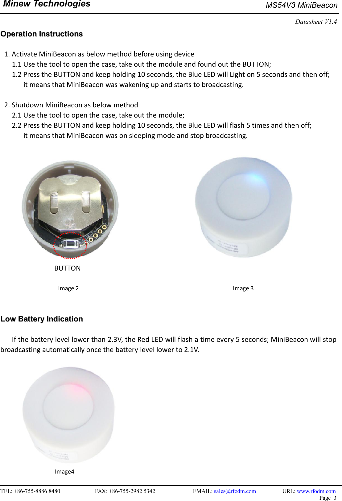    TEL: +86-755-8886 8480                        FAX: +86-755-2982 5342                          EMAIL: sales@rfodm.com         URL: www.rfodm.com   Page  3  Minew Technologies MS54V3 MiniBeacon   Datasheet V1.4    OOppeerraattiioonn  IInnssttrruuccttiioonnss   1. Activate MiniBeacon as below method before using device       1.1 Use the tool to open the case, take out the module and found out the BUTTON;   1.2 Press the BUTTON and keep holding 10 seconds, the Blue LED will Light on 5 seconds and then off;   it means that MiniBeacon was wakening up and starts to broadcasting.  2. Shutdown MiniBeacon as below method       2.1 Use the tool to open the case, take out the module; 2.2 Press the BUTTON and keep holding 10 seconds, the Blue LED will flash 5 times and then off;   it means that MiniBeacon was on sleeping mode and stop broadcasting.                                     BUTTON  Image 2                                                Image 3   LLooww  BBaatttteerryy  IInnddiiccaattiioonn      If the battery level lower than 2.3V, the Red LED will flash a time every 5 seconds; MiniBeacon will stop broadcasting automatically once the battery level lower to 2.1V.      Image4 