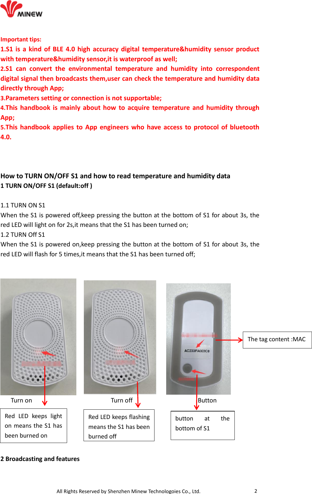                                   All Rights Reserved by Shenzhen Minew Technologoies Co., Ltd. 2 Important tips: 1.S1 is a kind  of  BLE  4.0  high  accuracy digital temperature&amp;humidity sensor  product with temperature&amp;humidity sensor,it is waterproof as well; 2.S1  can  convert  the  environmental  temperature  and  humidity  into  correspondent digital signal then broadcasts them,user can check the temperature and humidity data directly through App; 3.Parameters setting or connection is not supportable; 4.This handbook is  mainly about  how  to  acquire temperature  and  humidity  through App; 5.This handbook applies to App engineers  who  have access to protocol of bluetooth 4.0.      How to TURN ON/OFF S1 and how to read temperature and humidity data 1 TURN ON/OFF S1 (default:off )  1.1 TURN ON S1 When the S1 is powered off,keep pressing the button at the bottom of S1 for about 3s, the red LED will light on for 2s,it means that the S1 has been turned on; 1.2 TURN Off S1 When the S1 is powered on,keep pressing the button at the bottom of S1 for about 3s, the red LED will flash for 5 times,it means that the S1 has been turned off;              Turn on                       Turn off                   Button       2 Broadcasting and features Red  LED  keeps  light on means the S1 has been burned on Red LED keeps flashing means the S1 has been burned off button  at  the bottom of S1 The tag content :MAC 