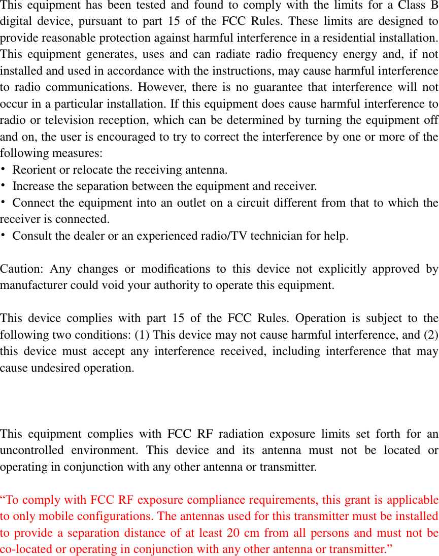    This equipment has been tested and found to comply with the limits for a  Class  B digital  device,  pursuant  to  part  15  of  the  FCC  Rules.  These  limits  are  designed  to provide reasonable protection against harmful interference in a residential installation. This  equipment  generates,  uses  and  can  radiate  radio  frequency  energy  and,  if  not installed and used in accordance with the instructions, may cause harmful interference to  radio  communications.  However,  there is no  guarantee  that  interference will  not occur in a particular installation. If this equipment does cause harmful interference to radio or television reception, which can be determined by turning the equipment off and on, the user is encouraged to try to correct the interference by one or more of the following measures: •  Reorient or relocate the receiving antenna. •  Increase the separation between the equipment and receiver. •  Connect the equipment into an outlet on a circuit different from that to which the receiver is connected. •  Consult the dealer or an experienced radio/TV technician for help.  Caution:  Any  changes  or  modiﬁcations  to  this  device  not  explicitly  approved  by manufacturer could void your authority to operate this equipment.  This  device  complies  with  part  15  of  the  FCC  Rules.  Operation  is  subject  to  the following two conditions: (1) This device may not cause harmful interference, and (2) this  device  must  accept  any  interference  received,  including  interference  that  may cause undesired operation.    This  equipment  complies  with  FCC  RF  radiation  exposure  limits  set  forth  for  an uncontrolled  environment.  This  device  and  its  antenna  must  not  be  located  or operating in conjunction with any other antenna or transmitter.  “To comply with FCC RF exposure compliance requirements, this grant is applicable to only mobile configurations. The antennas used for this transmitter must be installed to provide a separation distance of at least 20 cm from all persons and must not be co-located or operating in conjunction with any other antenna or transmitter.”    