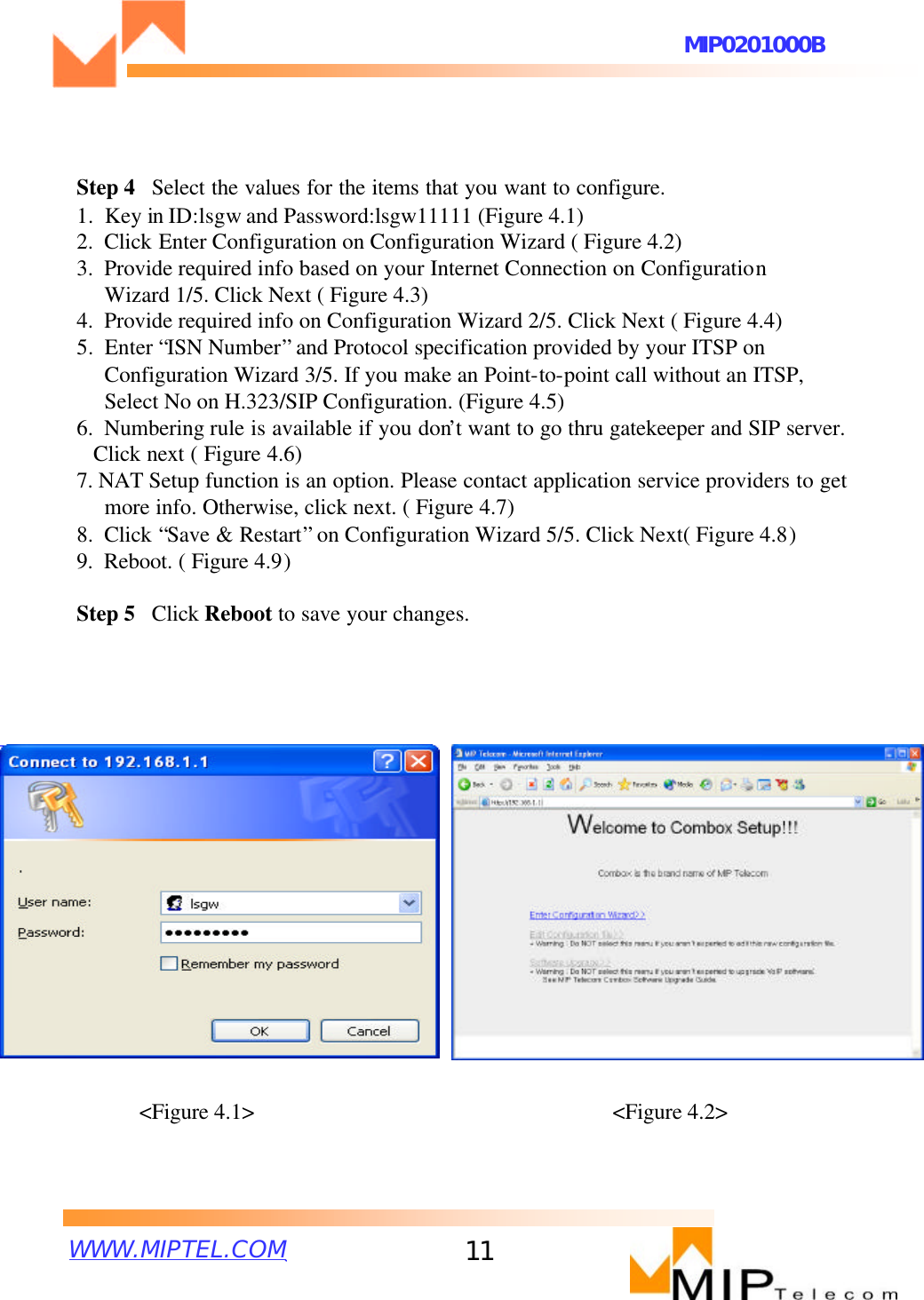 WWW.MIPTEL.COMMIP0201000B11&lt;Figure 4.1&gt; &lt;Figure 4.2&gt;Step 4  Select the values for the items that you want to configure.1.  Key in ID:lsgw and Password:lsgw11111 (Figure 4.1)2.  Click Enter Configuration on Configuration Wizard ( Figure 4.2)3.  Provide required info based on your Internet Connection on Configuration Wizard 1/5. Click Next ( Figure 4.3)4.  Provide required info on Configuration Wizard 2/5. Click Next ( Figure 4.4)5.  Enter “ISN Number”and Protocol specification provided by your ITSP on Configuration Wizard 3/5. If you make an Point-to-point call without an ITSP, Select No on H.323/SIP Configuration. (Figure 4.5)6.  Numbering rule is available if you don’t want to go thru gatekeeper and SIP server. Click next ( Figure 4.6)7. NAT Setup function is an option. Please contact application service providers to getmore info. Otherwise, click next. ( Figure 4.7)8.  Click “Save &amp; Restart”on Configuration Wizard 5/5. Click Next( Figure 4.8)9.  Reboot. ( Figure 4.9)Step 5  Click Reboot to save your changes.