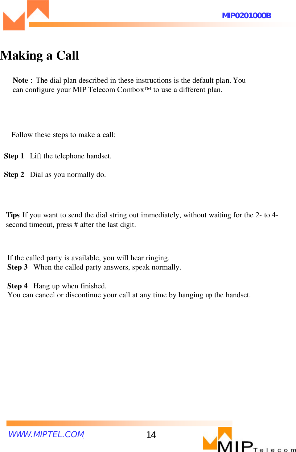 WWW.MIPTEL.COMMIP0201000B14Making a CallNote :The dial plan described in these instructions is the default plan. You can configure your MIP Telecom Combox™to use a different plan. Follow these steps to make a call:Step 1  Lift the telephone handset. Step 2  Dial as you normally do. Tips If you want to send the dial string out immediately, without waiting for the 2-to 4-second timeout, press # after the last digit.If the called party is available, you will hear ringing.Step 3  When the called party answers, speak normally.Step 4  Hang up when finished.You can cancel or discontinue your call at any time by hanging up the handset. 