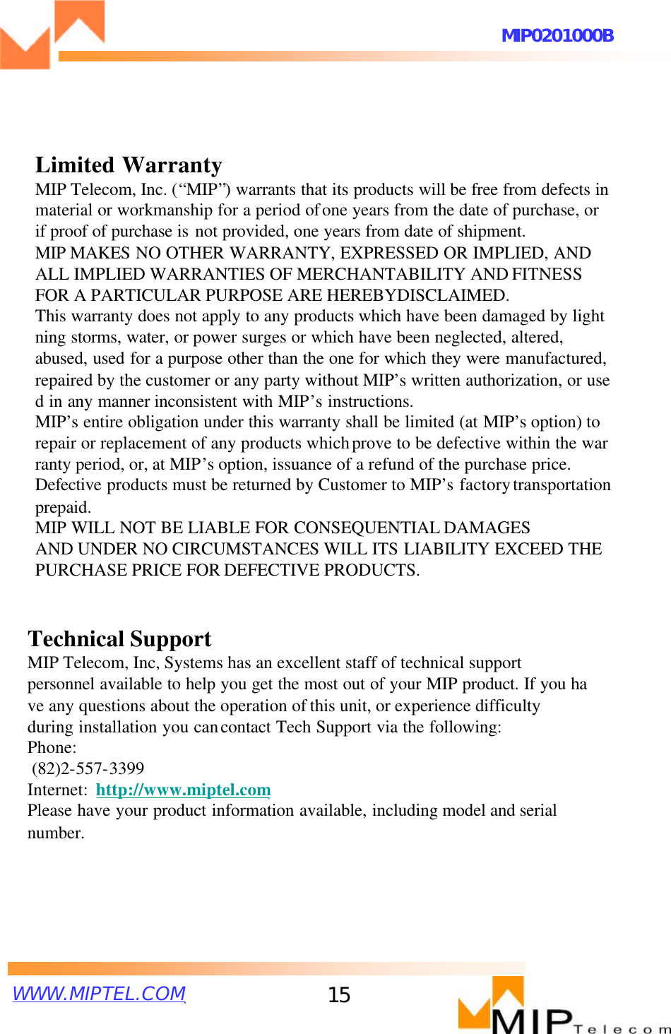 WWW.MIPTEL.COMMIP0201000B15Limited WarrantyMIP Telecom, Inc. (“MIP”) warrants that its products will be free from defects in material or workmanship for a period ofone years from the date of purchase, or if proof of purchase is not provided, one years from date of shipment. MIP MAKES NO OTHER WARRANTY, EXPRESSED OR IMPLIED, ANDALL IMPLIED WARRANTIES OF MERCHANTABILITY AND FITNESS FOR A PARTICULAR PURPOSE ARE HEREBYDISCLAIMED. This warranty does not apply to any products which have been damaged by lightning storms, water, or power surges or which have been neglected, altered, abused, used for a purpose other than the one for which they were manufactured, repaired by the customer or any party without MIP’s written authorization, or used in any manner inconsistent with MIP’s instructions.MIP’s entire obligation under this warranty shall be limited (at MIP’s option) to repair or replacement of any products whichprove to be defective within the warranty period, or, at MIP’soption, issuance of a refund of the purchase price. Defective products must be returned by Customer to MIP’s factorytransportation prepaid.MIP WILL NOT BE LIABLE FOR CONSEQUENTIAL DAMAGES AND UNDER NO CIRCUMSTANCES WILL ITS LIABILITY EXCEED THE PURCHASE PRICE FOR DEFECTIVE PRODUCTS.Technical SupportMIP Telecom, Inc, Systems has an excellent staff of technical supportpersonnel available to help you get the most out of your MIP product. If you have any questions about the operation of this unit, or experience difficulty during installation you cancontact Tech Support via the following:Phone:(82)2-557-3399Internet: http://www.miptel.comPlease have your product information available, including model and serial number.