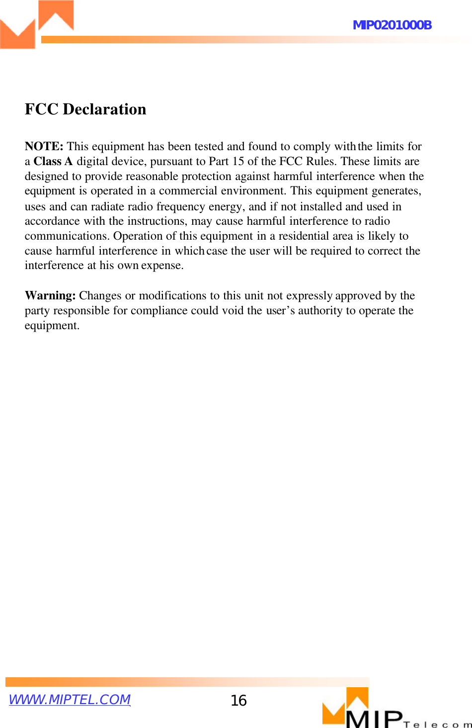 WWW.MIPTEL.COMMIP0201000B16FCC DeclarationNOTE: This equipment has been tested and found to comply withthe limits for a Class A digital device, pursuant to Part 15 of the FCC Rules. These limits are designed to provide reasonable protection against harmful interference when the equipment is operated in a commercial environment. This equipment generates,uses and can radiate radio frequency energy, and if not installedand used in accordance with the instructions, may cause harmful interference to radio communications. Operation of this equipment in a residential area is likely to cause harmful interference in whichcase the user will be required to correct the interference at his own expense.Warning: Changes or modifications to this unit not expressly approved by the party responsible for compliance could void the user’s authority to operate the equipment.
