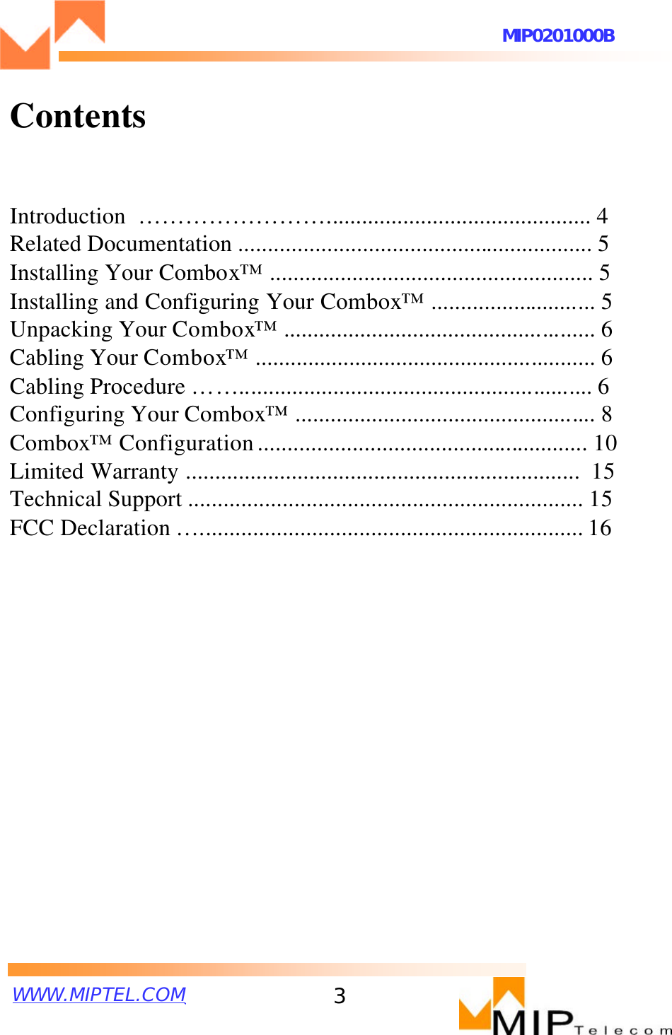 WWW.MIPTEL.COMMIP0201000B3ContentsIntroduction  ……………………............................................. 4Related Documentation ............................................................ 5Installing Your Combox™ ....................................................... 5Installing and Configuring Your Combox™............................ 5Unpacking Your Combox™..................................................... 6Cabling Your Combox™.......................................................... 6Cabling Procedure ……............................................................ 6Configuring Your Combox™................................................... 8Combox™Configuration........................................................ 10Limited Warranty ...................................................................  15Technical Support ................................................................... 15FCC Declaration …................................................................. 16