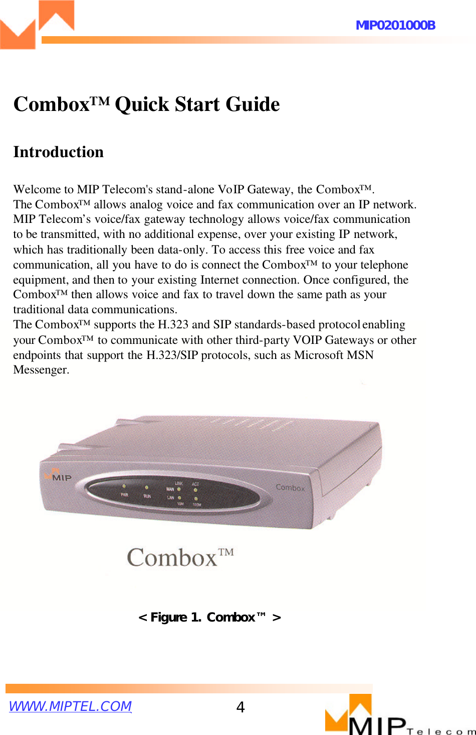 WWW.MIPTEL.COMMIP0201000B4Combox™Quick Start GuideIntroductionWelcome to MIP Telecom&apos;s stand-alone VoIP Gateway, the Combox™ . The Combox™allows analog voice and fax communication over an IP network. MIP Telecom’s voice/fax gateway technology allows voice/fax communication to be transmitted, with no additional expense, over your existing IP network, which has traditionally been data-only. To access this free voice and fax communication, all you have to do is connect the Combox™to your telephone equipment, and then to your existing Internet connection. Once configured, theCombox™then allows voice and fax to travel down the same path as your traditional data communications.The Combox™ supports the H.323 and SIP standards-based protocolenabling your Combox™to communicate with other third-party VOIP Gateways or other endpoints that support the H.323/SIP protocols, such as Microsoft MSN Messenger. &lt; Figure 1. Combox™ &gt;