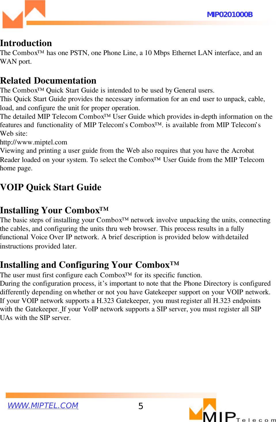 WWW.MIPTEL.COMMIP0201000B5IntroductionThe Combox™has one PSTN, one Phone Line, a 10 Mbps Ethernet LAN interface, and an WAN port.Related DocumentationThe Combox™Quick Start Guide is intended to be used by General users. This Quick Start Guide provides the necessary information for an end user to unpack, cable, load, and configure the unit for proper operation.The detailed MIP Telecom Combox™User Guide which provides in-depth information on the features and functionality of MIP Telecom’s Combox™. is available from MIP Telecom’sWeb site:http://www.miptel.comViewing and printing a user guide from the Web also requires that you have the Acrobat Reader loaded on your system. To select the Combox™User Guide from the MIP Telecomhome page. VOIP Quick Start GuideInstalling Your Combox™The basic steps of installing your Combox™network involve unpacking the units, connecting the cables, and configuring the units thru web browser. This process results in a fully functional Voice Over IP network. A brief description is provided below withdetailed instructions provided later.Installing and Configuring Your Combox™The user must first configure each Combox™for its specific function.During the configuration process, it’s important to note that the Phone Directory is configured differently depending onwhether or not you have Gatekeeper support on your VOIP network.If your VOIP network supports a H.323 Gatekeeper, you must register all H.323 endpoints with the Gatekeeper. If your VoIP network supports a SIP server, you must register all SIPUAs with the SIP server.