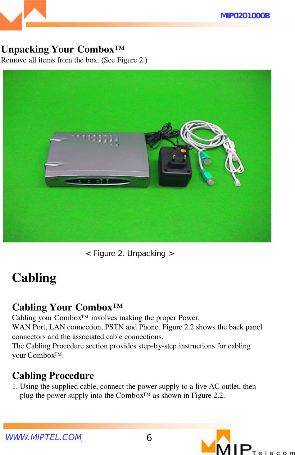 WWW.MIPTEL.COMMIP0201000B6CablingCabling Your Combox™Cabling your Combox™involves making the proper Power,WAN Port, LAN connection, PSTN and Phone. Figure 2.2 shows the back panel connectors and the associated cable connections.The Cabling Procedure section provides step-by-step instructions for cabling your Combox™ .Cabling Procedure1. Using the supplied cable, connect the power supply to a live AC outlet, then plug the power supply into the Combox™as shown in Figure 2.2.&lt; Figure 2. Unpacking &gt;Unpacking Your Combox™Remove all items from the box. (See Figure 2.)