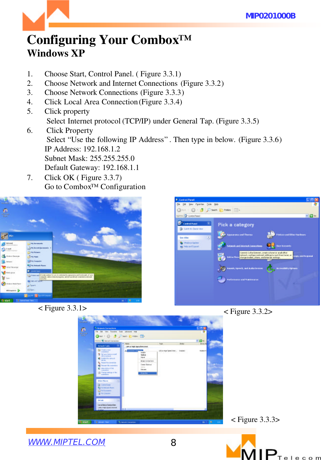 WWW.MIPTEL.COMMIP0201000B8Configuring Your Combox™Windows XP1. Choose Start, Control Panel. ( Figure 3.3.1)2. Choose Network and Internet Connections (Figure 3.3.2)3. Choose Network Connections (Figure 3.3.3)4. Click Local Area Connection(Figure 3.3.4)5. Click property Select Internet protocol (TCP/IP) under General Tap. (Figure 3.3.5)6.       Click PropertySelect “Use the following IP Address”. Then type in below. (Figure 3.3.6)IP Address: 192.168.1.2Subnet Mask: 255.255.255.0Default Gateway: 192.168.1.17.      Click OK ( Figure 3.3.7)Go to Combox™Configuration&lt;Figure 3.3.1&gt; &lt;Figure 3.3.2&gt;&lt;Figure 3.3.3&gt;