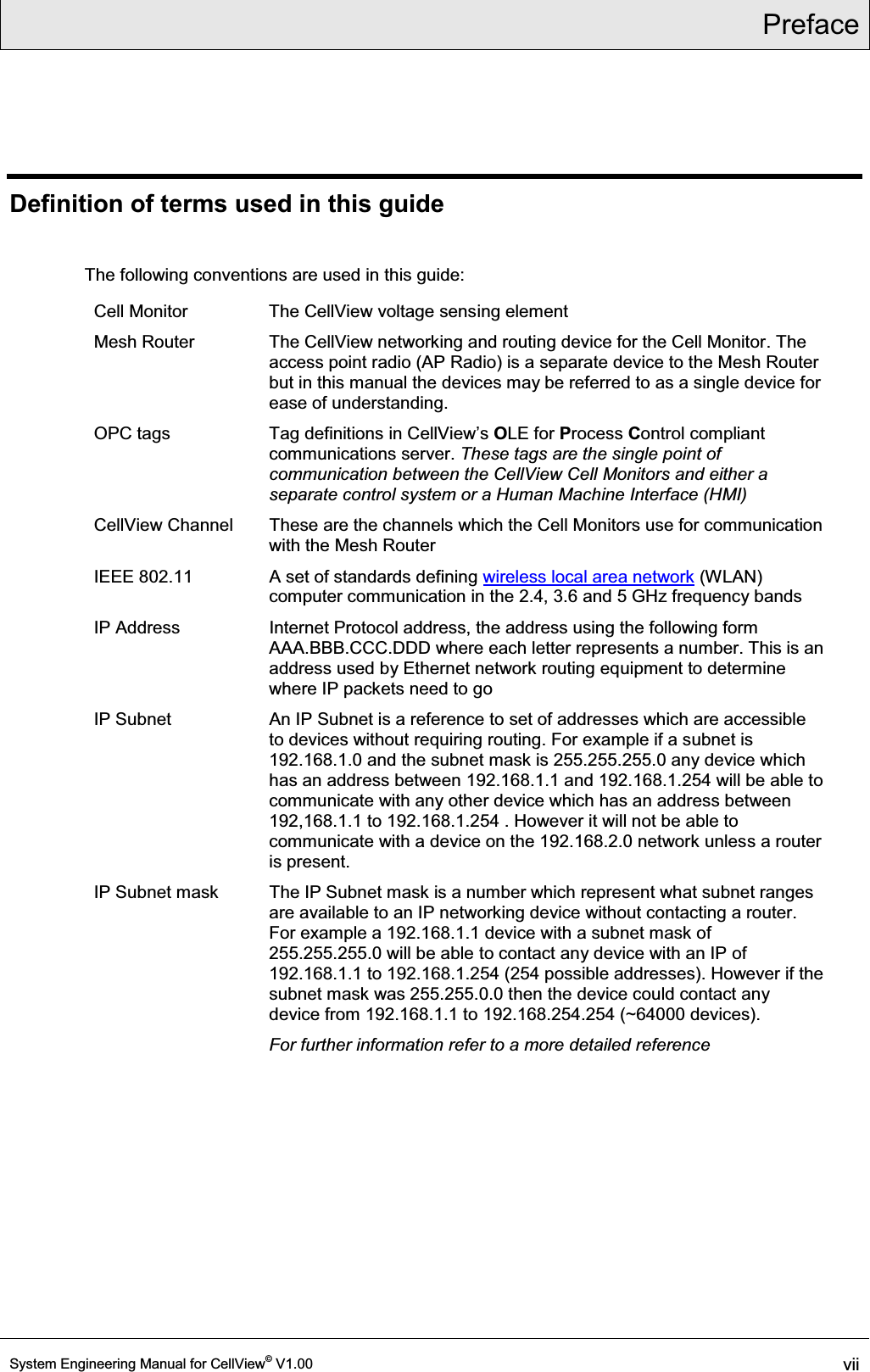 Preface  System Engineering Manual for CellView© V1.00 vii  Definition of terms used in this guide  The following conventions are used in this guide: Cell Monitor  The CellView voltage sensing element Mesh Router  The CellView networking and routing device for the Cell Monitor. The access point radio (AP Radio) is a separate device to the Mesh Router but in this manual the devices may be referred to as a single device for ease of understanding. OPC tags  7DJGHILQLWLRQVLQ&amp;HOO9LHZ¶VOLE for Process Control compliant communications server. These tags are the single point of communication between the CellView Cell Monitors and either a separate control system or a Human Machine Interface (HMI)  CellView Channel  These are the channels which the Cell Monitors use for communication with the Mesh Router IEEE 802.11  A set of standards defining wireless local area network (WLAN) computer communication in the 2.4, 3.6 and 5 GHz frequency bands IP Address  Internet Protocol address, the address using the following form AAA.BBB.CCC.DDD where each letter represents a number. This is an address used by Ethernet network routing equipment to determine where IP packets need to go IP Subnet  An IP Subnet is a reference to set of addresses which are accessible to devices without requiring routing. For example if a subnet is 192.168.1.0 and the subnet mask is 255.255.255.0 any device which has an address between 192.168.1.1 and 192.168.1.254 will be able to communicate with any other device which has an address between 192,168.1.1 to 192.168.1.254 . However it will not be able to communicate with a device on the 192.168.2.0 network unless a router is present. IP Subnet mask  The IP Subnet mask is a number which represent what subnet ranges are available to an IP networking device without contacting a router. For example a 192.168.1.1 device with a subnet mask of 255.255.255.0 will be able to contact any device with an IP of 192.168.1.1 to 192.168.1.254 (254 possible addresses). However if the subnet mask was 255.255.0.0 then the device could contact any device from 192.168.1.1 to 192.168.254.254 (~64000 devices). For further information refer to a more detailed reference  