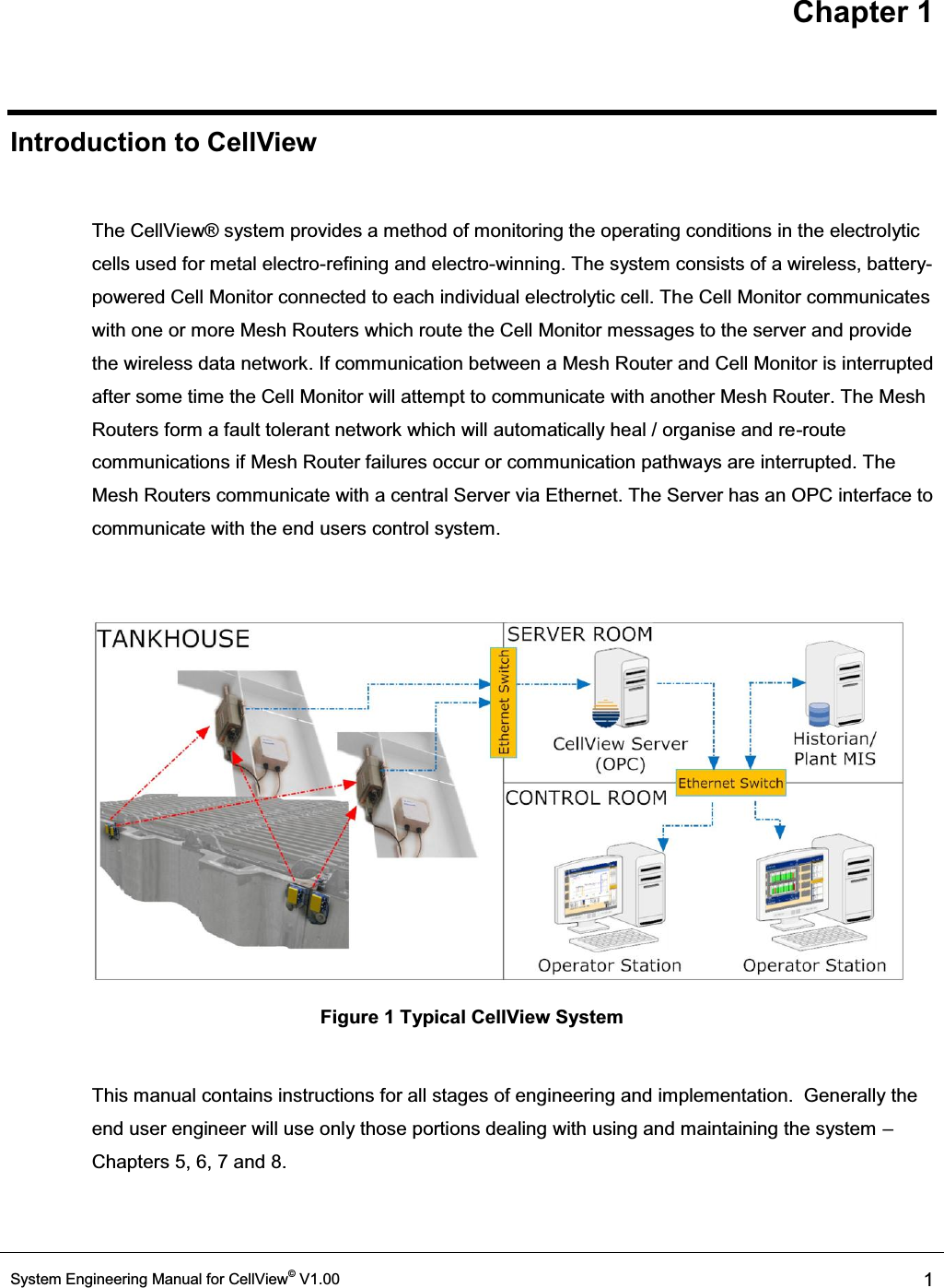 Chapter 1 System Engineering Manual for CellView© V1.00  1  Introduction to CellView  The CellView® system provides a method of monitoring the operating conditions in the electrolytic cells used for metal electro-refining and electro-winning. The system consists of a wireless, battery-powered Cell Monitor connected to each individual electrolytic cell. The Cell Monitor communicates with one or more Mesh Routers which route the Cell Monitor messages to the server and provide the wireless data network. If communication between a Mesh Router and Cell Monitor is interrupted after some time the Cell Monitor will attempt to communicate with another Mesh Router. The Mesh Routers form a fault tolerant network which will automatically heal / organise and re-route communications if Mesh Router failures occur or communication pathways are interrupted. The Mesh Routers communicate with a central Server via Ethernet. The Server has an OPC interface to communicate with the end users control system.   Figure 1 Typical CellView System  This manual contains instructions for all stages of engineering and implementation.  Generally the end user engineer will use only those portions dealing with using and maintaining the system ± Chapters 5, 6, 7 and 8.