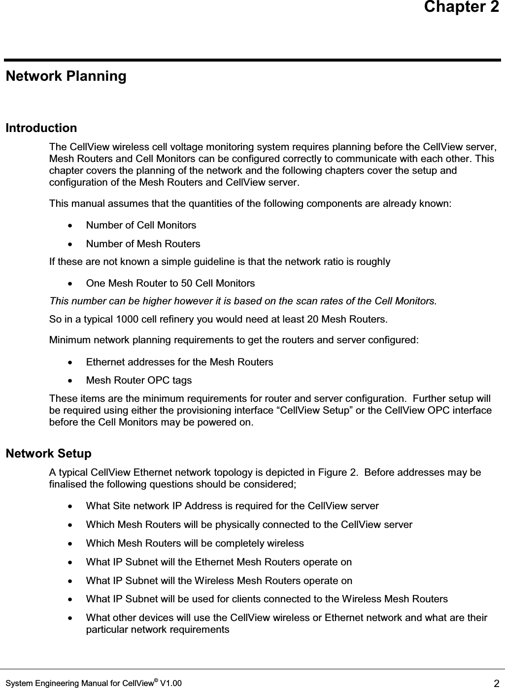 Chapter 2 System Engineering Manual for CellView© V1.00  2  Network Planning  Introduction The CellView wireless cell voltage monitoring system requires planning before the CellView server, Mesh Routers and Cell Monitors can be configured correctly to communicate with each other. This chapter covers the planning of the network and the following chapters cover the setup and configuration of the Mesh Routers and CellView server. This manual assumes that the quantities of the following components are already known: x  Number of Cell Monitors  x  Number of Mesh Routers If these are not known a simple guideline is that the network ratio is roughly x  One Mesh Router to 50 Cell Monitors This number can be higher however it is based on the scan rates of the Cell Monitors.  So in a typical 1000 cell refinery you would need at least 20 Mesh Routers. Minimum network planning requirements to get the routers and server configured: x  Ethernet addresses for the Mesh Routers x  Mesh Router OPC tags These items are the minimum requirements for router and server configuration.  Further setup will be required using either the provisioning interface ³&amp;HOO9LHZ6HWXS´RUthe CellView OPC interface before the Cell Monitors may be powered on. Network Setup A typical CellView Ethernet network topology is depicted in Figure 2.  Before addresses may be finalised the following questions should be considered; x  What Site network IP Address is required for the CellView server x  Which Mesh Routers will be physically connected to the CellView server x  Which Mesh Routers will be completely wireless x  What IP Subnet will the Ethernet Mesh Routers operate on x  What IP Subnet will the Wireless Mesh Routers operate on x  What IP Subnet will be used for clients connected to the Wireless Mesh Routers x What other devices will use the CellView wireless or Ethernet network and what are their particular network requirements  