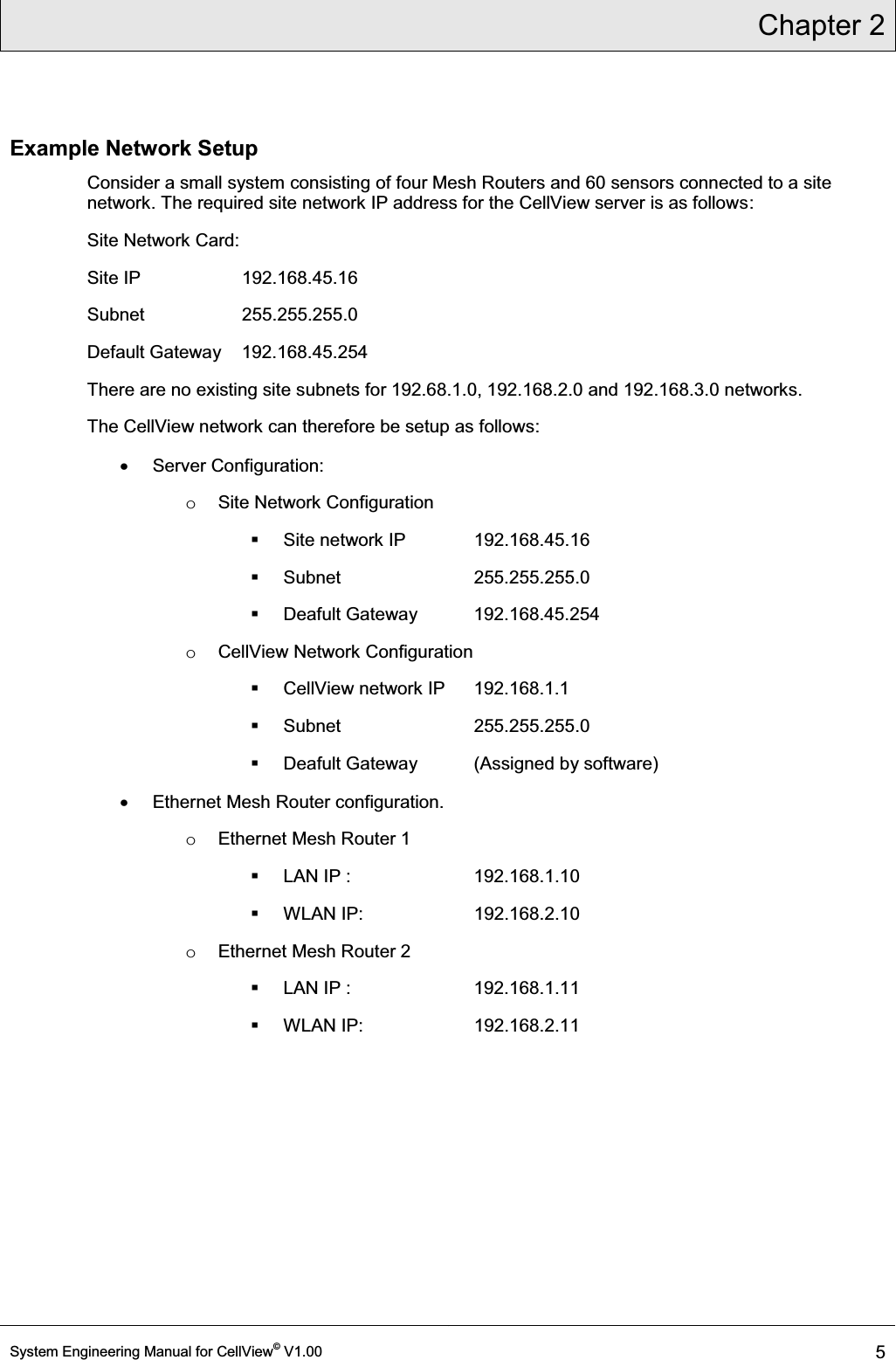 Chapter 2  System Engineering Manual for CellView© V1.00 5  Example Network Setup Consider a small system consisting of four Mesh Routers and 60 sensors connected to a site network. The required site network IP address for the CellView server is as follows: Site Network Card: Site IP     192.168.45.16  Subnet     255.255.255.0  Default Gateway  192.168.45.254 There are no existing site subnets for 192.68.1.0, 192.168.2.0 and 192.168.3.0 networks.  The CellView network can therefore be setup as follows: x Server Configuration: o  Site Network Configuration   Site network IP   192.168.45.16  Subnet     255.255.255.0  Deafult Gateway  192.168.45.254 o CellView Network Configuration  CellView network IP  192.168.1.1  Subnet     255.255.255.0   Deafult Gateway  (Assigned by software) x Ethernet Mesh Router configuration. o  Ethernet Mesh Router 1   LAN IP :    192.168.1.10  WLAN IP:    192.168.2.10 o  Ethernet Mesh Router 2   LAN IP :    192.168.1.11  WLAN IP:    192.168.2.11 