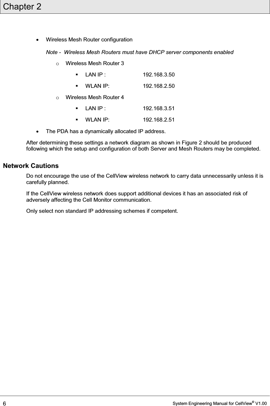 Chapter 2  6  System Engineering Manual for CellView© V1.00  x  Wireless Mesh Router configuration  Note -  Wireless Mesh Routers must have DHCP server components enabled o  Wireless Mesh Router 3   LAN IP :    192.168.3.50  WLAN IP:    192.168.2.50 o  Wireless Mesh Router 4   LAN IP :    192.168.3.51  WLAN IP:    192.168.2.51 x  The PDA has a dynamically allocated IP address. After determining these settings a network diagram as shown in Figure 2 should be produced following which the setup and configuration of both Server and Mesh Routers may be completed.  Network Cautions Do not encourage the use of the CellView wireless network to carry data unnecessarily unless it is carefully planned. If the CellView wireless network does support additional devices it has an associated risk of adversely affecting the Cell Monitor communication.  Only select non standard IP addressing schemes if competent. 