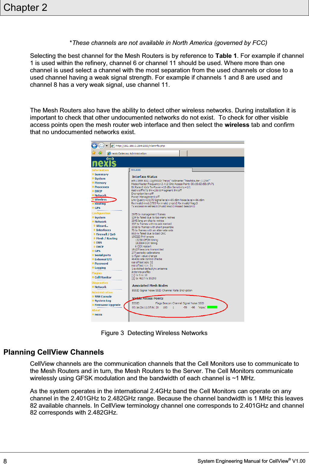 Chapter 2  8  System Engineering Manual for CellView© V1.00   *These channels are not available in North America (governed by FCC) Selecting the best channel for the Mesh Routers is by reference to Table 1. For example if channel 1 is used within the refinery, channel 6 or channel 11 should be used. Where more than one channel is used select a channel with the most separation from the used channels or close to a used channel having a weak signal strength. For example if channels 1 and 8 are used and channel 8 has a very weak signal, use channel 11.  The Mesh Routers also have the ability to detect other wireless networks. During installation it is important to check that other undocumented networks do not exist.  To check for other visible access points open the mesh router web interface and then select the wireless tab and confirm that no undocumented networks exist.  Figure 3  Detecting Wireless Networks Planning CellView Channels CellView channels are the communication channels that the Cell Monitors use to communicate to the Mesh Routers and in turn, the Mesh Routers to the Server. The Cell Monitors communicate wirelessly using GFSK modulation and the bandwidth of each channel is ~1 MHz.  As the system operates in the international 2.4GHz band the Cell Monitors can operate on any channel in the 2.401GHz to 2.482GHz range. Because the channel bandwidth is 1 MHz this leaves 82 available channels. In CellView terminology channel one corresponds to 2.401GHz and channel 82 corresponds with 2.482GHz.  