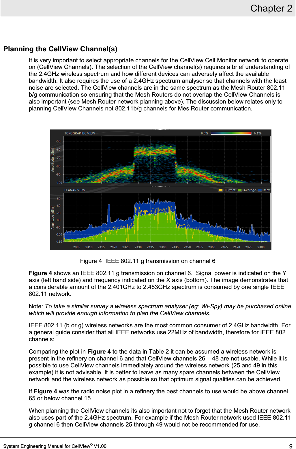 Chapter 2  System Engineering Manual for CellView© V1.00 9  Planning the CellView Channel(s) It is very important to select appropriate channels for the CellView Cell Monitor network to operate on (CellView Channels). The selection of the CellView channel(s) requires a brief understanding of the 2.4GHz wireless spectrum and how different devices can adversely affect the available bandwidth. It also requires the use of a 2.4GHz spectrum analyser so that channels with the least noise are selected. The CellView channels are in the same spectrum as the Mesh Router 802.11 b/g communication so ensuring that the Mesh Routers do not overlap the CellView Channels is also important (see Mesh Router network planning above). The discussion below relates only to planning CellView Channels not 802.11b/g channels for Mes Router communication.   Figure 4  IEEE 802.11 g transmission on channel 6 Figure 4 shows an IEEE 802.11 g transmission on channel 6.  Signal power is indicated on the Y axis (left hand side) and frequency indicated on the X axis (bottom). The image demonstrates that a considerable amount of the 2.401GHz to 2.483GHz spectrum is consumed by one single IEEE 802.11 network.  Note: To take a similar survey a wireless spectrum analyser (eg: Wi-Spy) may be purchased online  which will provide enough information to plan the CellView channels. IEEE 802.11 (b or g) wireless networks are the most common consumer of 2.4GHz bandwidth. For a general guide consider that all IEEE networks use 22MHz of bandwidth, therefore for IEEE 802 channels: Comparing the plot in Figure 4 to the data in Table 2 it can be assumed a wireless network is present in the refinery on channel 6 and that CellView channels 26 ± 48 are not usable. While it is possible to use CellView channels immediately around the wireless network (25 and 49 in this example) it is not advisable. It is better to leave as many spare channels between the CellView network and the wireless network as possible so that optimum signal qualities can be achieved.  If Figure 4 was the radio noise plot in a refinery the best channels to use would be above channel 65 or below channel 15.  When planning the CellView channels its also important not to forget that the Mesh Router network also uses part of the 2.4GHz spectrum. For example if the Mesh Router network used IEEE 802.11 g channel 6 then CellView channels 25 through 49 would not be recommended for use. 