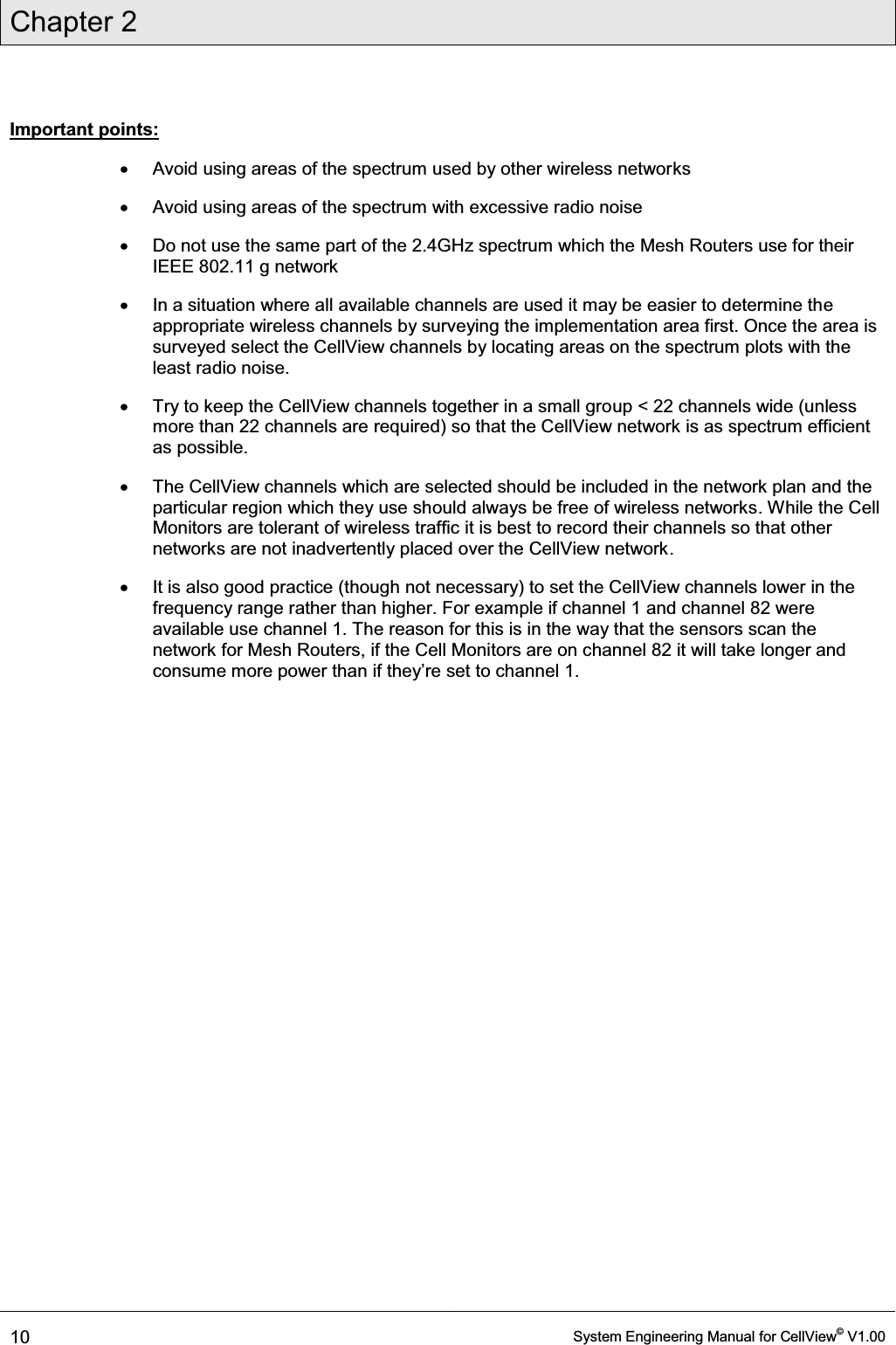 Chapter 2  10  System Engineering Manual for CellView© V1.00  Important points: x  Avoid using areas of the spectrum used by other wireless networks x  Avoid using areas of the spectrum with excessive radio noise x  Do not use the same part of the 2.4GHz spectrum which the Mesh Routers use for their IEEE 802.11 g network x  In a situation where all available channels are used it may be easier to determine the appropriate wireless channels by surveying the implementation area first. Once the area is surveyed select the CellView channels by locating areas on the spectrum plots with the least radio noise. x  Try to keep the CellView channels together in a small group &lt; 22 channels wide (unless more than 22 channels are required) so that the CellView network is as spectrum efficient as possible. x  The CellView channels which are selected should be included in the network plan and the particular region which they use should always be free of wireless networks. While the Cell Monitors are tolerant of wireless traffic it is best to record their channels so that other networks are not inadvertently placed over the CellView network. x  It is also good practice (though not necessary) to set the CellView channels lower in the frequency range rather than higher. For example if channel 1 and channel 82 were available use channel 1. The reason for this is in the way that the sensors scan the network for Mesh Routers, if the Cell Monitors are on channel 82 it will take longer and FRQVXPHPRUHSRZHUWKDQLIWKH\¶UHVHWWRFKDQQHO  