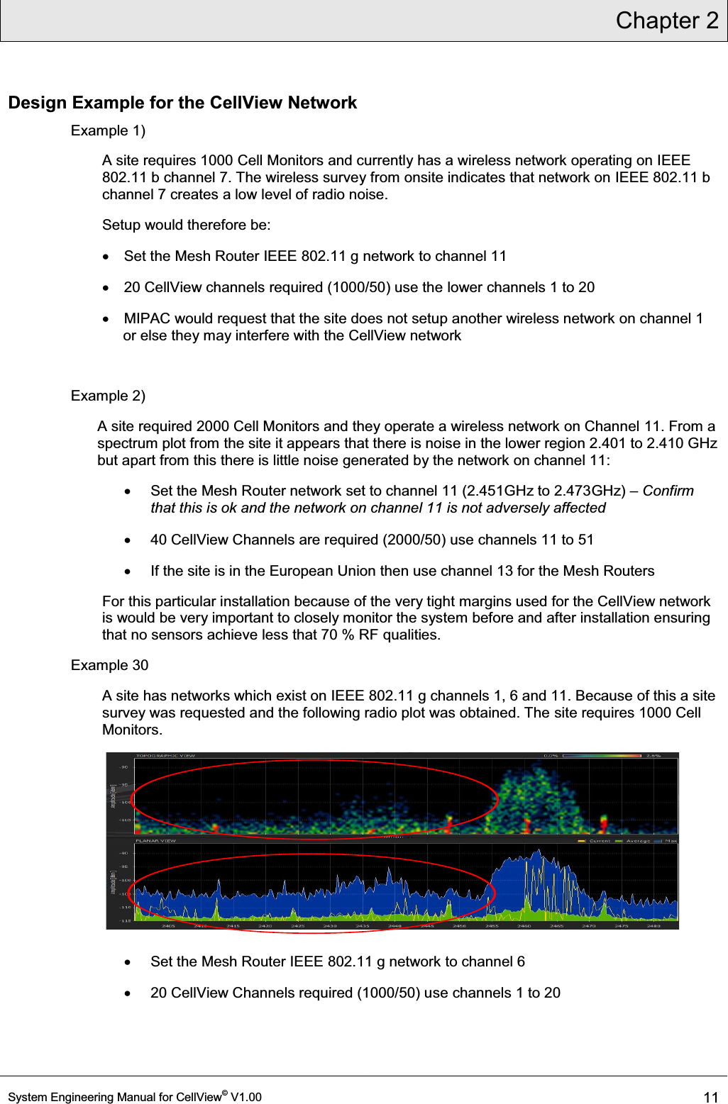 Chapter 2  System Engineering Manual for CellView© V1.00 11  Design Example for the CellView Network Example 1) A site requires 1000 Cell Monitors and currently has a wireless network operating on IEEE 802.11 b channel 7. The wireless survey from onsite indicates that network on IEEE 802.11 b channel 7 creates a low level of radio noise. Setup would therefore be: x  Set the Mesh Router IEEE 802.11 g network to channel 11  x  20 CellView channels required (1000/50) use the lower channels 1 to 20 x  MIPAC would request that the site does not setup another wireless network on channel 1 or else they may interfere with the CellView network  Example 2) A site required 2000 Cell Monitors and they operate a wireless network on Channel 11. From a spectrum plot from the site it appears that there is noise in the lower region 2.401 to 2.410 GHz but apart from this there is little noise generated by the network on channel 11: x  Set the Mesh Router network set to channel 11 (2.451GHz to 2.473GHz) ± Confirm that this is ok and the network on channel 11 is not adversely affected x  40 CellView Channels are required (2000/50) use channels 11 to 51 x  If the site is in the European Union then use channel 13 for the Mesh Routers For this particular installation because of the very tight margins used for the CellView network is would be very important to closely monitor the system before and after installation ensuring that no sensors achieve less that 70 % RF qualities. Example 30 A site has networks which exist on IEEE 802.11 g channels 1, 6 and 11. Because of this a site survey was requested and the following radio plot was obtained. The site requires 1000 Cell Monitors.  x  Set the Mesh Router IEEE 802.11 g network to channel 6  x  20 CellView Channels required (1000/50) use channels 1 to 20 