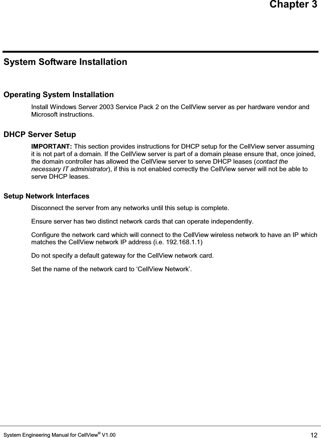 Chapter 3 System Engineering Manual for CellView© V1.00  12   System Software Installation  Operating System Installation Install Windows Server 2003 Service Pack 2 on the CellView server as per hardware vendor and Microsoft instructions. DHCP Server Setup IMPORTANT: This section provides instructions for DHCP setup for the CellView server assuming it is not part of a domain. If the CellView server is part of a domain please ensure that, once joined, the domain controller has allowed the CellView server to serve DHCP leases (contact the necessary IT administrator), if this is not enabled correctly the CellView server will not be able to serve DHCP leases.  Setup Network Interfaces   Disconnect the server from any networks until this setup is complete. Ensure server has two distinct network cards that can operate independently. Configure the network card which will connect to the CellView wireless network to have an IP which matches the CellView network IP address (i.e. 192.168.1.1)   Do not specify a default gateway for the CellView network card. Set the name of the netwRUNFDUGWRµ&amp;HOO9LHZ1HWZRUN¶ 