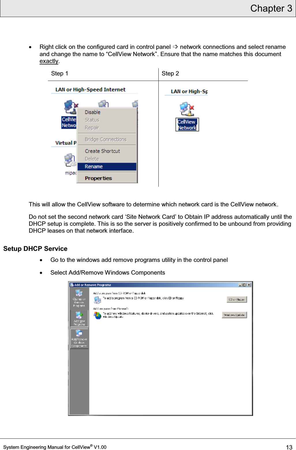 Chapter 3  System Engineering Manual for CellView© V1.00 13  x  Right click on the configured card in control panel ߭ network connections and select rename DQGFKDQJHWKHQDPHWR³&amp;HOO9LHZ1HWZRUN´. Ensure that the name matches this document exactly. Step 1  Step 2    This will allow the CellView software to determine which network card is the CellView network. Do not set the second network card µ6LWH1HWZRUN&amp;DUG¶ to Obtain IP address automatically until the DHCP setup is complete. This is so the server is positively confirmed to be unbound from providing DHCP leases on that network interface.  Setup DHCP Service  x  Go to the windows add remove programs utility in the control panel x  Select Add/Remove Windows Components  