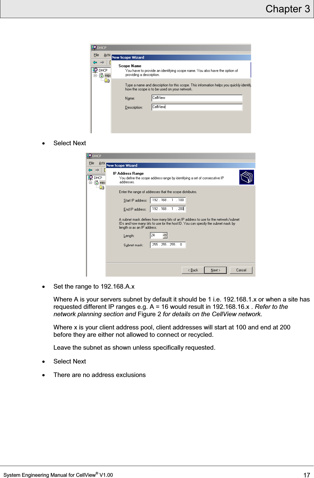 Chapter 3  System Engineering Manual for CellView© V1.00 17   x Select Next  x  Set the range to 192.168.A.x Where A is your servers subnet by default it should be 1 i.e. 192.168.1.x or when a site has requested different IP ranges e.g. A = 16 would result in 192.168.16.x . Refer to the network planning section and Figure 2 for details on the CellView network. Where x is your client address pool, client addresses will start at 100 and end at 200 before they are either not allowed to connect or recycled. Leave the subnet as shown unless specifically requested. x Select Next x  There are no address exclusions 