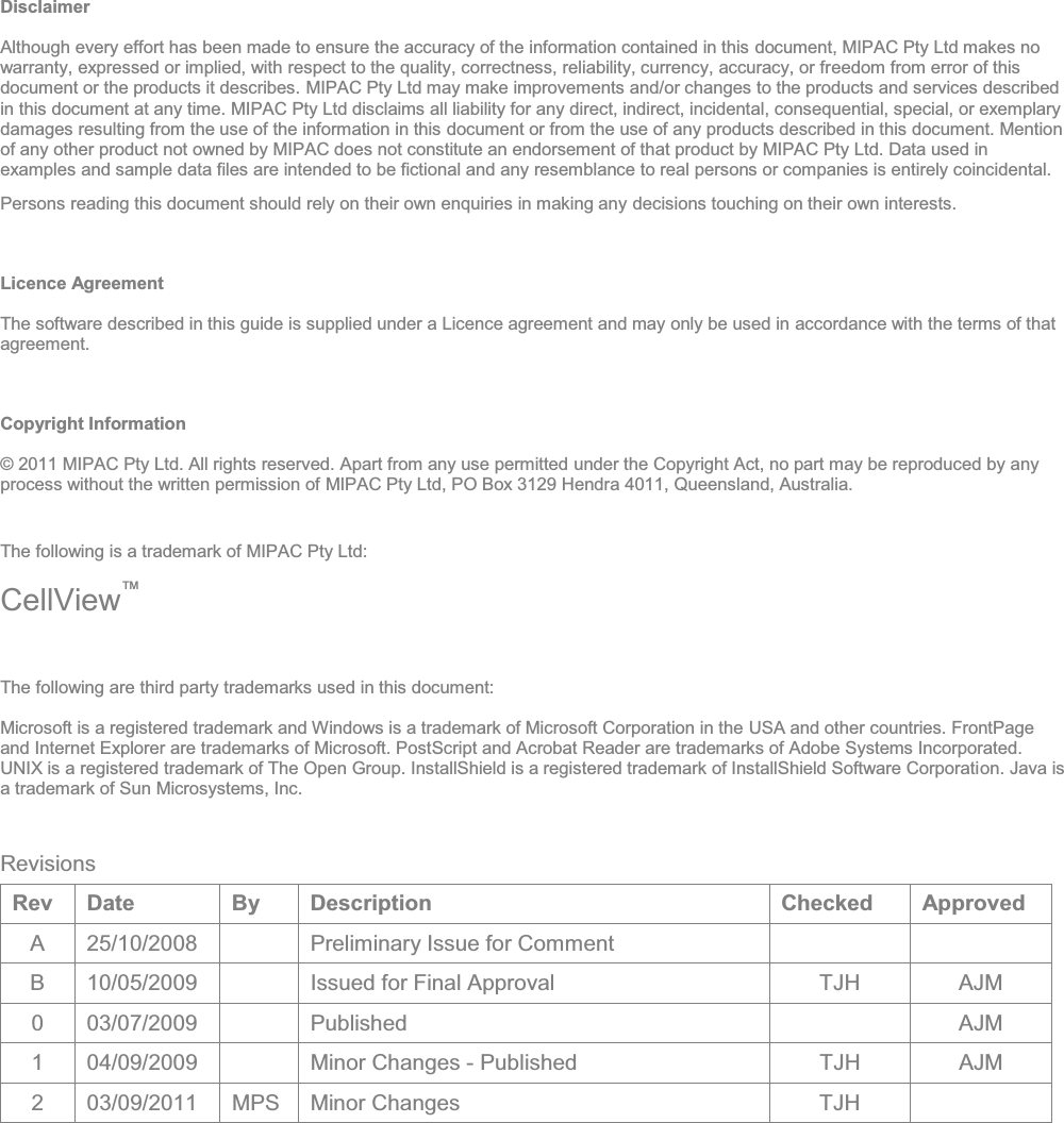 Disclaimer Although every effort has been made to ensure the accuracy of the information contained in this document, MIPAC Pty Ltd makes no warranty, expressed or implied, with respect to the quality, correctness, reliability, currency, accuracy, or freedom from error of this document or the products it describes. MIPAC Pty Ltd may make improvements and/or changes to the products and services described in this document at any time. MIPAC Pty Ltd disclaims all liability for any direct, indirect, incidental, consequential, special, or exemplary damages resulting from the use of the information in this document or from the use of any products described in this document. Mention of any other product not owned by MIPAC does not constitute an endorsement of that product by MIPAC Pty Ltd. Data used in examples and sample data files are intended to be fictional and any resemblance to real persons or companies is entirely coincidental. Persons reading this document should rely on their own enquiries in making any decisions touching on their own interests. Licence Agreement The software described in this guide is supplied under a Licence agreement and may only be used in accordance with the terms of that agreement. Copyright Information © 2011 MIPAC Pty Ltd. All rights reserved. Apart from any use permitted under the Copyright Act, no part may be reproduced by any process without the written permission of MIPAC Pty Ltd, PO Box 3129 Hendra 4011, Queensland, Australia. The following is a trademark of MIPAC Pty Ltd: CellView The following are third party trademarks used in this document: Microsoft is a registered trademark and Windows is a trademark of Microsoft Corporation in the USA and other countries. FrontPage and Internet Explorer are trademarks of Microsoft. PostScript and Acrobat Reader are trademarks of Adobe Systems Incorporated. UNIX is a registered trademark of The Open Group. InstallShield is a registered trademark of InstallShield Software Corporation. Java is a trademark of Sun Microsystems, Inc.  Revisions Rev Date  By  Description  Checked  Approved A  25/10/2008    Preliminary Issue for Comment     B  10/05/2009    Issued for Final Approval  TJH  AJM 0 03/07/2009   Published    AJM 1 04/09/2009   Minor Changes - Published  TJH  AJM 2 03/09/2011 MPS Minor Changes   TJH     