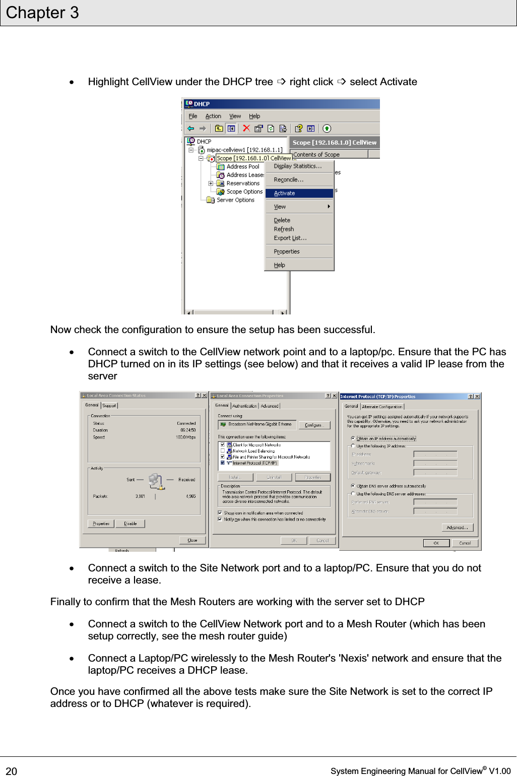 Chapter 3  20  System Engineering Manual for CellView© V1.00  x  Highlight CellView under the DHCP tree ߭ right click ߭ select Activate  Now check the configuration to ensure the setup has been successful. x  Connect a switch to the CellView network point and to a laptop/pc. Ensure that the PC has DHCP turned on in its IP settings (see below) and that it receives a valid IP lease from the server  x  Connect a switch to the Site Network port and to a laptop/PC. Ensure that you do not receive a lease. Finally to confirm that the Mesh Routers are working with the server set to DHCP x  Connect a switch to the CellView Network port and to a Mesh Router (which has been setup correctly, see the mesh router guide) x  Connect a Laptop/PC wirelessly to the Mesh Router&apos;s &apos;Nexis&apos; network and ensure that the laptop/PC receives a DHCP lease. Once you have confirmed all the above tests make sure the Site Network is set to the correct IP address or to DHCP (whatever is required). 