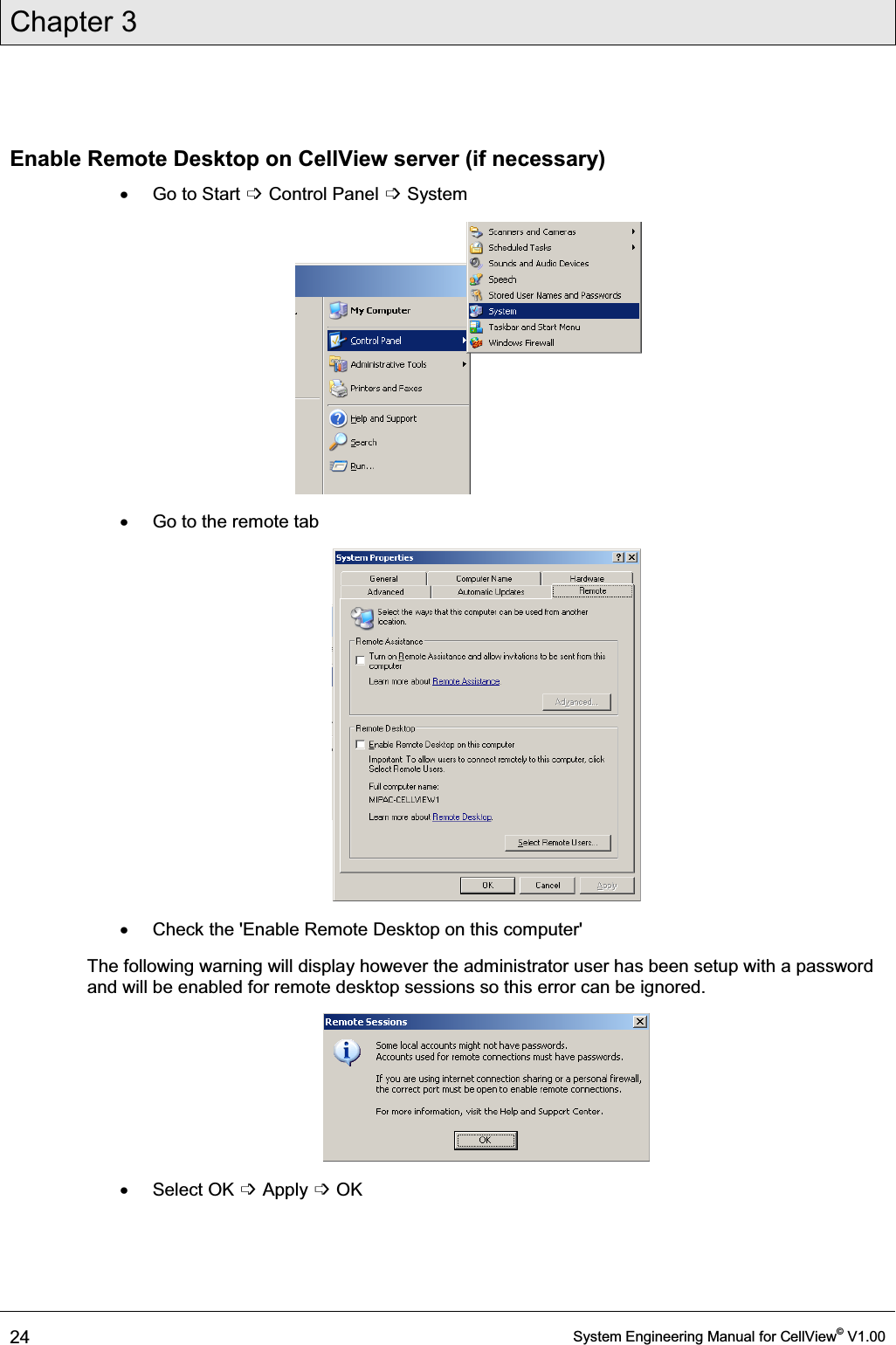 Chapter 3  24  System Engineering Manual for CellView© V1.00  Enable Remote Desktop on CellView server (if necessary) x Go to Start ߭ Control Panel ߭ System  x  Go to the remote tab  x  Check the &apos;Enable Remote Desktop on this computer&apos; The following warning will display however the administrator user has been setup with a password and will be enabled for remote desktop sessions so this error can be ignored.  x Select OK ߭ Apply ߭ OK 