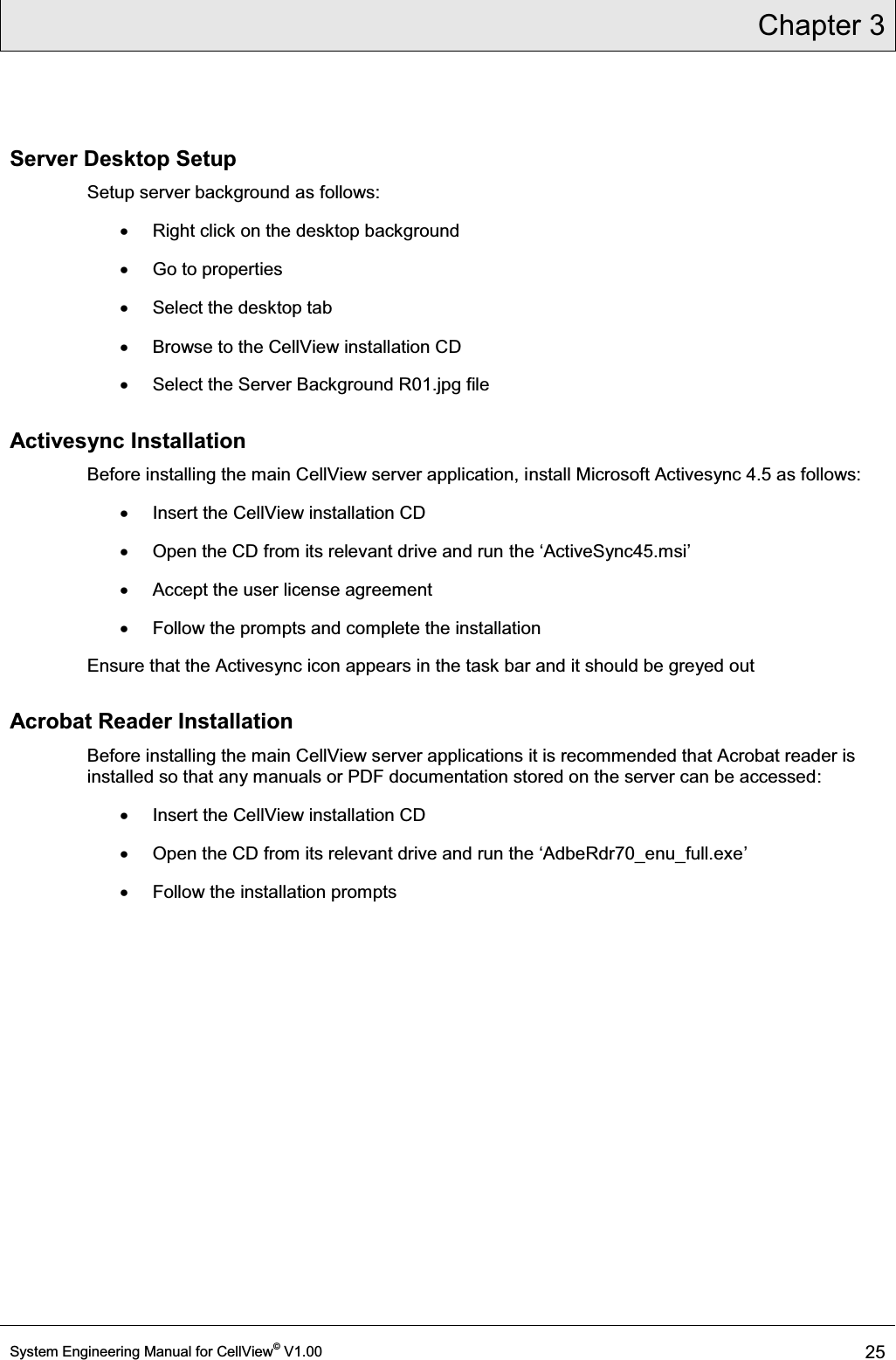 Chapter 3  System Engineering Manual for CellView© V1.00 25  Server Desktop Setup Setup server background as follows: x  Right click on the desktop background x  Go to properties x  Select the desktop tab x  Browse to the CellView installation CD x  Select the Server Background R01.jpg file Activesync Installation Before installing the main CellView server application, install Microsoft Activesync 4.5 as follows: x  Insert the CellView installation CD x  Open the CD from its relevant drive and run WKHµ$FWLYH6\QFPVL¶ x  Accept the user license agreement x  Follow the prompts and complete the installation Ensure that the Activesync icon appears in the task bar and it should be greyed out Acrobat Reader Installation Before installing the main CellView server applications it is recommended that Acrobat reader is installed so that any manuals or PDF documentation stored on the server can be accessed: x  Insert the CellView installation CD x 2SHQWKH&amp;&apos;IURPLWVUHOHYDQWGULYHDQGUXQWKHµ$GEH5GUBHQXBIXOOH[H¶ x  Follow the installation prompts   