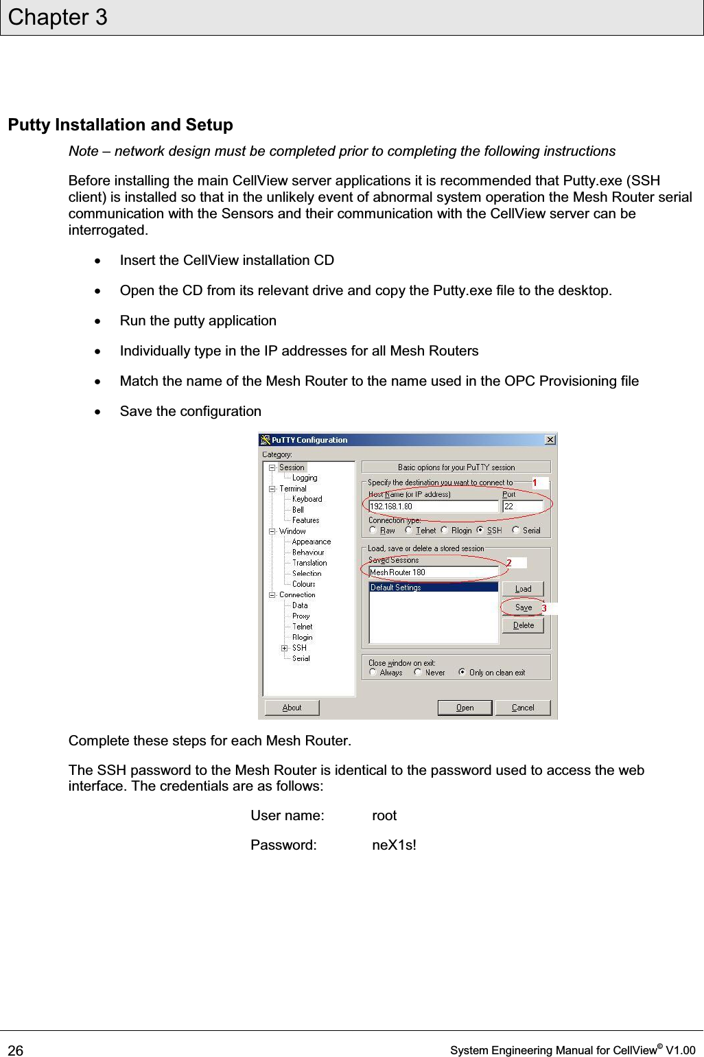 Chapter 3  26  System Engineering Manual for CellView© V1.00  Putty Installation and Setup Note ± network design must be completed prior to completing the following instructions Before installing the main CellView server applications it is recommended that Putty.exe (SSH client) is installed so that in the unlikely event of abnormal system operation the Mesh Router serial communication with the Sensors and their communication with the CellView server can be interrogated. x  Insert the CellView installation CD x  Open the CD from its relevant drive and copy the Putty.exe file to the desktop. x  Run the putty application  x  Individually type in the IP addresses for all Mesh Routers x  Match the name of the Mesh Router to the name used in the OPC Provisioning file x  Save the configuration  Complete these steps for each Mesh Router. The SSH password to the Mesh Router is identical to the password used to access the web interface. The credentials are as follows: User name:  root Password:   neX1s! 