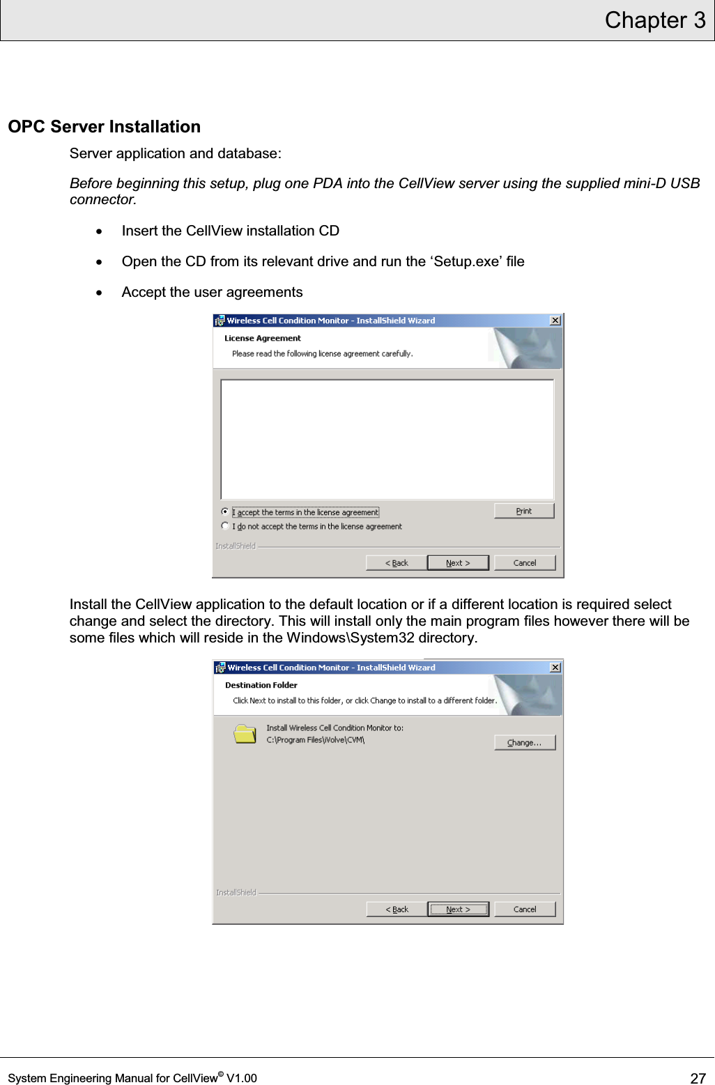 Chapter 3  System Engineering Manual for CellView© V1.00 27  OPC Server Installation Server application and database: Before beginning this setup, plug one PDA into the CellView server using the supplied mini-D USB connector. x  Insert the CellView installation CD x 2SHQWKH&amp;&apos;IURPLWVUHOHYDQWGULYHDQGUXQWKHµSetup.exe¶ILOH x  Accept the user agreements  Install the CellView application to the default location or if a different location is required select change and select the directory. This will install only the main program files however there will be some files which will reside in the Windows\System32 directory.  