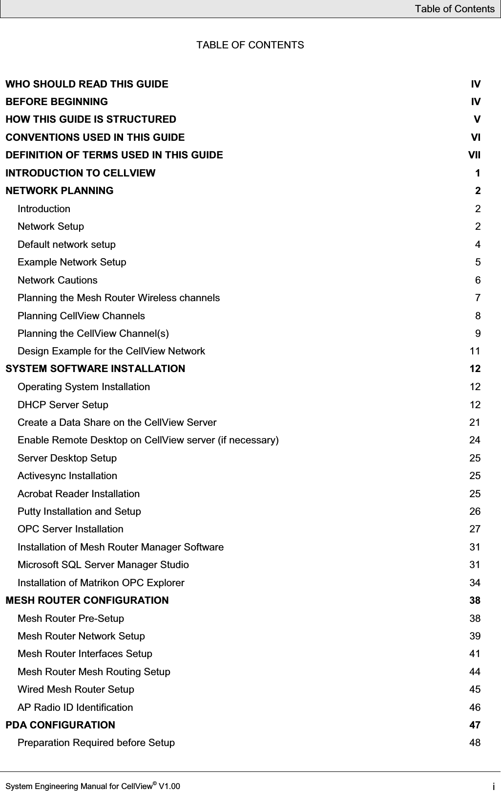 Table of Contents  System Engineering Manual for CellView© V1.00 i  TABLE OF CONTENTS WHO SHOULD READ THIS GUIDE  IV BEFORE BEGINNING  IV HOW THIS GUIDE IS STRUCTURED  V CONVENTIONS USED IN THIS GUIDE  VI DEFINITION OF TERMS USED IN THIS GUIDE  VII INTRODUCTION TO CELLVIEW  1 NETWORK PLANNING  2 Introduction  2 Network Setup  2 Default network setup  4 Example Network Setup  5 Network Cautions  6 Planning the Mesh Router Wireless channels  7 Planning CellView Channels  8 Planning the CellView Channel(s)  9 Design Example for the CellView Network  11 SYSTEM SOFTWARE INSTALLATION  12 Operating System Installation  12 DHCP Server Setup  12 Create a Data Share on the CellView Server  21 Enable Remote Desktop on CellView server (if necessary)  24 Server Desktop Setup  25 Activesync Installation  25 Acrobat Reader Installation  25 Putty Installation and Setup  26 OPC Server Installation  27 Installation of Mesh Router Manager Software  31 Microsoft SQL Server Manager Studio  31 Installation of Matrikon OPC Explorer  34 MESH ROUTER CONFIGURATION  38 Mesh Router Pre-Setup  38 Mesh Router Network Setup  39 Mesh Router Interfaces Setup  41 Mesh Router Mesh Routing Setup  44 Wired Mesh Router Setup  45 AP Radio ID Identification  46 PDA CONFIGURATION  47 Preparation Required before Setup  48 